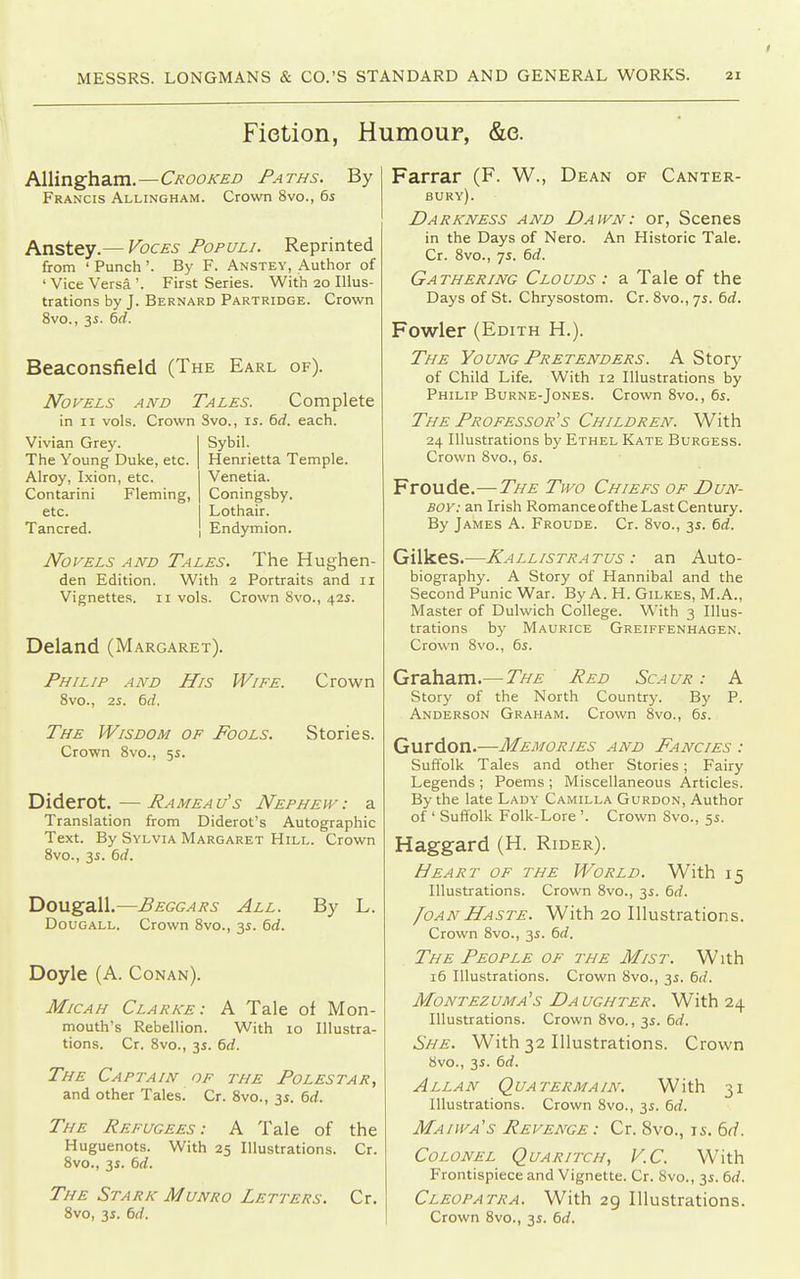 Fietion, Humour, &e. Al\inghaim.—C/{oojcEn Paths. By Francis Allingham. Crown 8vo., 6i Anstey.— Voces Populi. Reprinted from ' Punch'. By F. Anstey, Author of 'Vice Versa'. First Series. With 20 Illus- trations by J. Bernard Partridge. Crown 8vo., 3s. 6rf. Beaconsfield (The Earl of). Novels and Tales. Complete in II vols. Crown Svo., li. 6rf. each. Vivian Grey. The Young Duke, etc. Alroy, Ixion, etc. Contarini Fleming, etc. Tancred. Sybil. Henrietta Temple. Venetia. Coningsby. Lothair. Endymion. Novels and Tales. The Hughen- den Edition. With 2 Portraits and 11 Vignettes. 11 vols. Crown Svo., 42s. Deland (Margaret). Philip and His Wife. Crown 8vo., 2i. 6rf. The Wisdom of Fools. Crown 8vo., 5i. Stories. Diderot.—Rameau's Nephew, a Translation from Diderot's Autographic Text. By Sylvia Margaret Hill. Crown 8vo., 3s. 6rf. Dougall.—Beggars All. By L. Dougall. Crown 8vo., 3i. 6rf. Doyle (A. Conan). Micah Clarke: A Tale of Mon- mouth's Rebellion. With 10 Illustra- tions. Cr. Svo., 35. 6rf. The Captain of the Polestar, and other Tales. Cr. Svo., 35. 6rf. The Refugees: A Tale of the Huguenots. With 25 Illustrations. Cr. 8vo., 3i. 6rf. The Stark Munro Letters. Cr. Svo, 3i. 6rf. Farrar (F. W., Dean of Canter- bury). Darkness and Dawn: or, Scenes in the Days of Nero. An Historic Tale. Cr. 8vo., 7s. 6rf. Gathering Clouds : a Tale of the Days of St. Chrysostom. Cr. 8vo., 75. 6rf. Fowler (Edith H.). The Young Pretenders. A Story of Child Life. With 12 Illustrations by Philip Burne-Jones. Crown Svo., 6i. The Professor's Children. With 24 Illustrations by Ethel Kate Burgess. Crown 8vo., 65. Froude.—The Two Chiefs of Dun- boy : an Irish Romance ofthe Last Century. By James A. Froude. Cr. Svo., 35. 6d. Gilkes.—Kallistratus : an Auto- biography. A Story of Hannibal and the Second Punic War. By A. H. Gilkes, M.A., Master of Dulwich College. With 3 Illus- trations by Maurice Greiffenhagen. Crown Svo., 6j. Graham.— The Red Sca ur : A Story of the North Country. By P. Anderson Graham. Crown Svo., 6s. Gurdon.—Memories and Fancies : Suffolk Tales and other Stories; Fairy Legends ; Poems ; Miscellaneous Articles. By the late Lady Camilla Gurdon, Author of ' Suffolk Folk-Lore '. Crown 8vo., 5s. Hagg-ard (H. Rider). Heart of the World. With 15 Illustrations. Crown Svo., 3s. 6rf. foANHaste. With 20 Illustrations. Crown Svo., 3s. 6rf. The People of the Mist. With i5 Illustrations. Crown Svo., 3s. 6(f. Montezuma's Daughter. With 24 Illustrations. Crown 8vo., 3^. td. She. With 32 Illustrations. Crown 8vo., 3s. 6rf. Allan Quatermain. With 31 Illustrations. Crown Svo., 3s. 6d. Maiwa's Revenge : Cr. 8vo., 15. 6(L Colonel Quaritch, V.C. With Frontispiece and Vignette. Cr. Svo., 3s. 6rf. Cleopatra. With 29 Illustrations. Crown Svo., 3s. 6d.