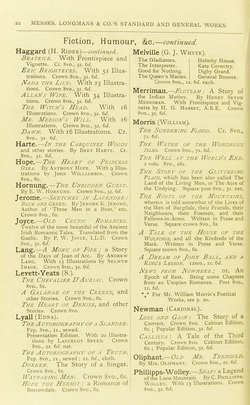 Fiction, Humour, ho.—continued. ,, 3s. 6rf. With 34 ,, 3s. 6rf. Illustra- 16 16 Cr. Haggard (H. Rider)—continued. Beatrice. With Frontispiece and Vignette. Cr. 8vo., 3s. 6<f. Eric Brighteyes. With 51 Illus- trations. Crown 8vo., 3s. 6rf. Nada the Lily. With 23 Illustra- tions. Crown 8vo, Allan's Wife. tions. Crown Svo. The Witch's Head. With Illustrations. Crown Svo., 35. 6rf. Mr. Meeson's Will. With Illustrations. Crown Svo., 35. 6(i. Dawn. With 16 Illustrations. Svo., 35. od. Harte.—In the Carquinez Woods and other stories. By Bret Harte. Cr. Svo., 3s. 6rf. Hope.—7>£ Heart of Princess OsRA. By Anthony Hope. With 9 Illus- trations by John Williamson. Crown Svo., 65. Hornung.—J>/£ Unbidden Guest. By E. W. HoRNUNG. Crown Svo., 35. 5rf. Jerome.—Sketches in La vender : Blue and Green. By Jerome K. Jerome, Author of ' Three Men in a Boat,' etc. Crown Svo., 6s. Joyce.—Old Celtic Romances. Twelve of the most beautiful of the Ancient Irish Romantic Tales. Translated from the Gaelic. By P. W. Joyce, LL.D. Crown Svo., 3s. 6rf. Lang.—A Monk of Fife ; a Story of the Days of Joan of Arc. By Andrew Lang. With 13 Illustrations by Selwyn Image. Crown Svo., 35. 6rf. Levett-Yeats (S.). The Chevalier D'Auriac. Crown Svo., 6s. A Galahad of the Creeks, and other Stories. Crown 8vo., 6s. The Heart of Denise, and other Stories. Crown Svo. Lyall (Edna). The a utobiography of a Slander. Fcp. Svo., IS., sewed. Presentation Edition. With 20 Illustra- tions by Lancelot Speed. Crown 8vo., 2s. 6(/. net. The Autobiography of a Truth. Fcp. Svo., IS., sewed; is. 6rf., cloth. DoREEN. The Story of a Singer. Crown Svo., 6s. Wayfaring Men. Crown Svo., 6.<t. Hope the Hermit : a Romance of Borrowdale. Crown 8vo., 6s. Melville (G. J. Whyte). The Gladiators. The Interpreter. Good for Nothing. The Queen's Maries. Crown Svo., is Holmby House. Kate Coventry. Digby Grand. General Bounce. 6d. each. Merriman.—Flotsam.- A Story of the Indian Mutiny. By Henry Seton Merriman. With Frontispiece and Vig- nette by H. G. Massey, A.R.E. Crown Svo., 3s. 6d. Morris (William). The Sundering Flood. Cr. 8vo., 7s. 6d. The Water of the Wondrous Isles. Crown Svo., 7s. 6rf. The Well a t the World's End. 2 vols. 8vo., 2Ss. The Story of the Glittering Plain, which has been also called The Land of the Living Men, or The Acre of ' the Undying. Square post Svo., 5s. net. The Roots of the Mountains, wherem is told somewhat of the Lives of the Men of Burgdale, their Friends, their Neighbours, their Foemen, and their Fellows-in-Arms. Written in Prose and Verse. Square crown Svo., 8s. A Tale of the House of the Wolfincs, and all the Kindreds of the Mark. Written in Prose and Verse. Square crown Svo., 6s. A Dream of John Ball, and a King's Lesson. i2mo., is. 6d. News from Nowhere ; or, An Epoch of Rest. Being some Chapters from an Utopian Romance. Post Svo., is. 6d. *,* For Mr. William Morris's Poetical Works, see p. 20. Newman (Cardinal). Loss and Gain: The Story of a Convert. Crown Svo. Cabinet Edition, 6s. I Popular Edition, 3s. 6rf. Callista : A Tale of the Third Century. Crown Svo. Cabinet Edition, 6s.; Popular Edition, 3s. 6d. Oliphant.—Oi/? Mr. Tredgold. By Mrs. Oliphant. Crown 8vo., 2s. 6rf. Phillipps-Wolley.—^^v^/--- a Legend of the Lone Mountain. By C. Phillipps- Wolley. With 13 Illustrations. Crown Svo., 3s. 6rf.