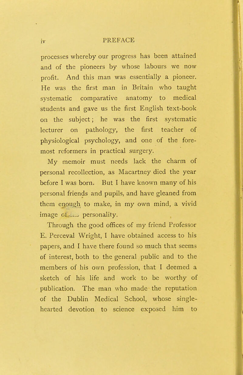 processes whereby our progress has been attained and of the pioneers by whose labours we now profit. And this man was essentially a pioneer. He was the first man in Britain who taught systematic comparative anatomy to medical students and gave us the first English text-book on the subject; he was the first systematic lecturer on pathology, the first teacher of physiological psychology, and one of the fore- most reformers in practical surgery. My memoir must needs lack the charm of personal recollection, as Macartney died the year before I was born. But I have known many of his personal friends and pupils, and have gleaned from them er^ough to make, in my own mind, a vivid image ctri.-— personality. Through the good offices of my friend Professor E. Perceval Wright, I have obtained access to his papers, and I have there found so much that seems of interest, both to the general public and to the members of his own profession, that I deemed a sketch of his life and work to be worthy of publication. The man who made the reputation of the Dublin Medical School, whose single- hearted devotion to science exposed him to