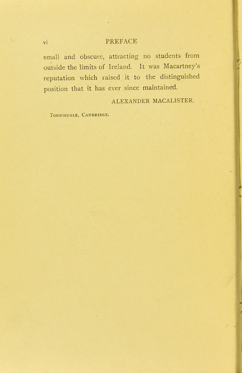 small and obscure, attracting no students from outside the limits of Ireland. It was Macartney's reputation which raised it to the distinguished position that it has ever since maintained. ALEXANDER MACALISTER. ToRRiSDALE, Cambridge.