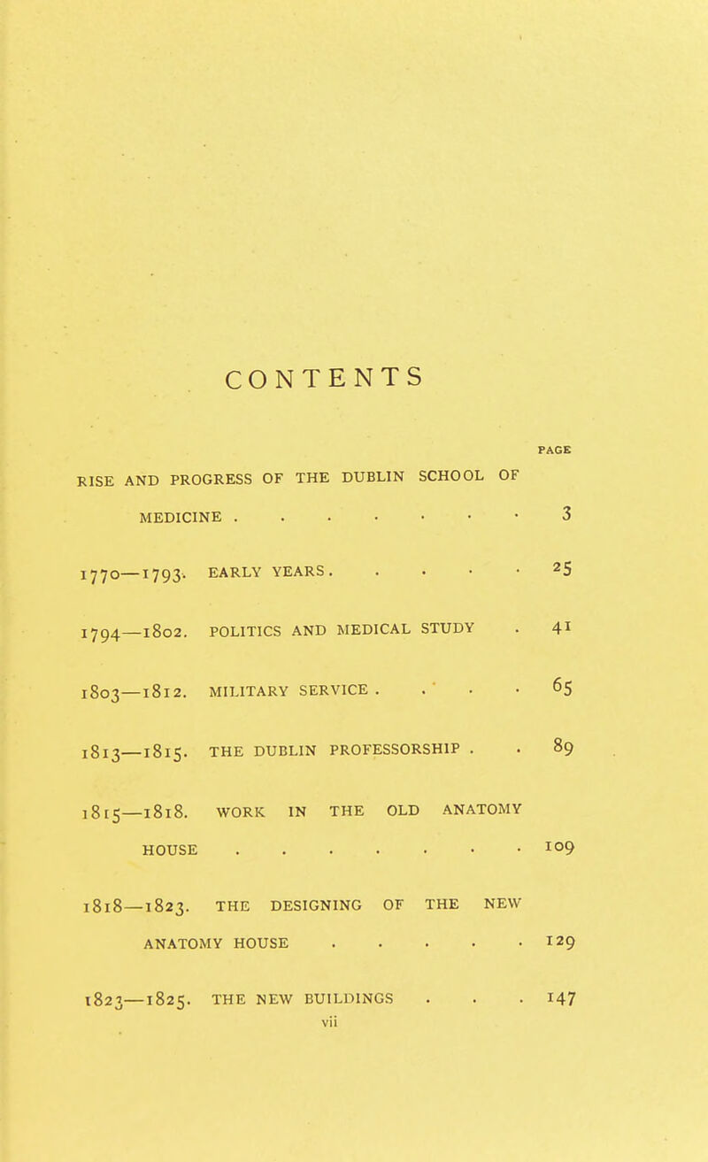 CONTENTS PAGE RISE AND PROGRESS OF THE DUBLIN SCHOOL OF MEDICINE 3 1770—^793- EARLY YEARS 25 1794—1802. POLITICS AND MEDICAL STUDY . 41 1803—1812. MILITARY SERVICE . . ' . -65 1813—1815. THE DUBLIN PROFESSORSHIP . . 89 1815—1818. WORK IN THE OLD ANATOMY HOUSE 1818 — 1823. THE DESIGNING OF THE NEW ANATOMY HOUSE 129 1823—1825. THE NEW BUILDINGS . . . 147