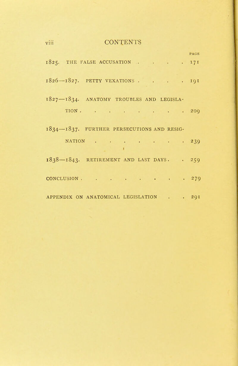 PAGE 1825. THE TALSE ACCUSATION . . . • I?! 1826— 1827. PETTY VEXATIONS . . , . I9I 1827— 1834. ANATOMY TROUBLES AND LEGISLA- TION ........ 209 1834—1837. FURTHER PERSECUTIONS AND RESIG- NATION 239 I 1838—1843. RETIREMENT AND LAST DAYS. . 259 CONCLUSION 279 APPENDIX ON ANATOMICAL LEGISLATION . .291