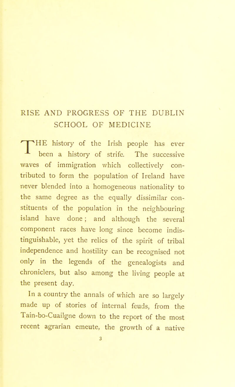 SCHOOL OF MEDICINE HE history of the Irish people has ever been a history of strife. The successive waves of immigration which collectively con- tributed to form the population of Ireland have never blended into a homogeneous nationality to the same degree as the equally dissimilar con- stituents of the population in the neighbouring island have done; and although the several component races have long since become indis- tinguishable, yet the relics of the spirit of tribal independence and hostility can be recognised not only in the legends of the genealogists and chroniclers, but also among the living people at the present day. In a country the annals of which are so largely made up of stories of internal feuds, from the Tain-bo-Cuailgne down to the report of the most recent agrarian emeute, the growth of a native