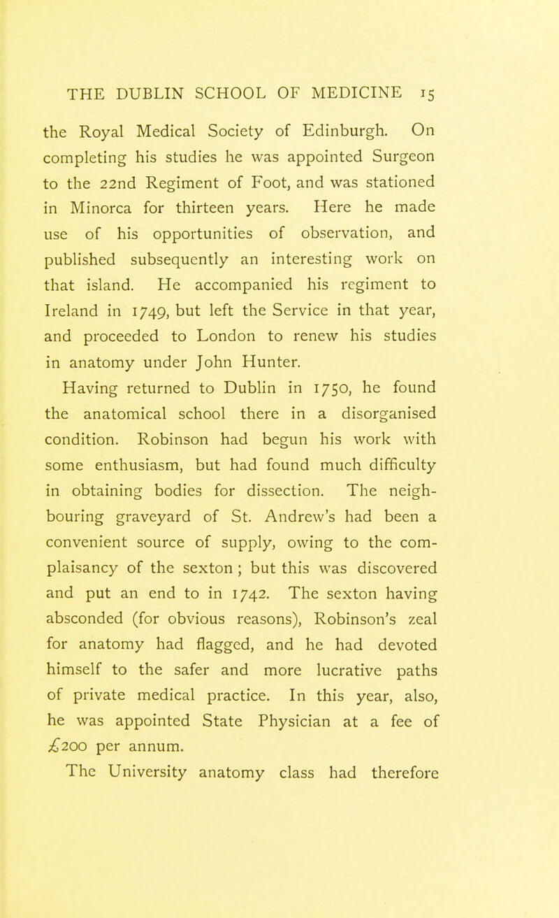 the Royal Medical Society of Edinburgh. On completing his studies he was appointed Surgeon to the 22nd Regiment of Foot, and was stationed in Minorca for thirteen years. Here he made use of his opportunities of observation, and published subsequently an interesting work on that island. He accompanied his regiment to Ireland in 1749, but left the Service in that year, and proceeded to London to renew his studies in anatomy under John Hunter. Having returned to Dublin in 1750, he found the anatomical school there in a disorganised condition. Robinson had begun his work with some enthusiasm, but had found much difficulty in obtaining bodies for dissection. The neigh- bouring graveyard of St. Andrew's had been a convenient source of supply, owing to the com- plaisancy of the sexton ; but this was discovered and put an end to in 1742. The sexton having absconded (for obvious reasons), Robinson's zeal for anatomy had flagged, and he had devoted himself to the safer and more lucrative paths of private medical practice. In this year, also, he was appointed State Physician at a fee of £200 per annum. The University anatomy class had therefore