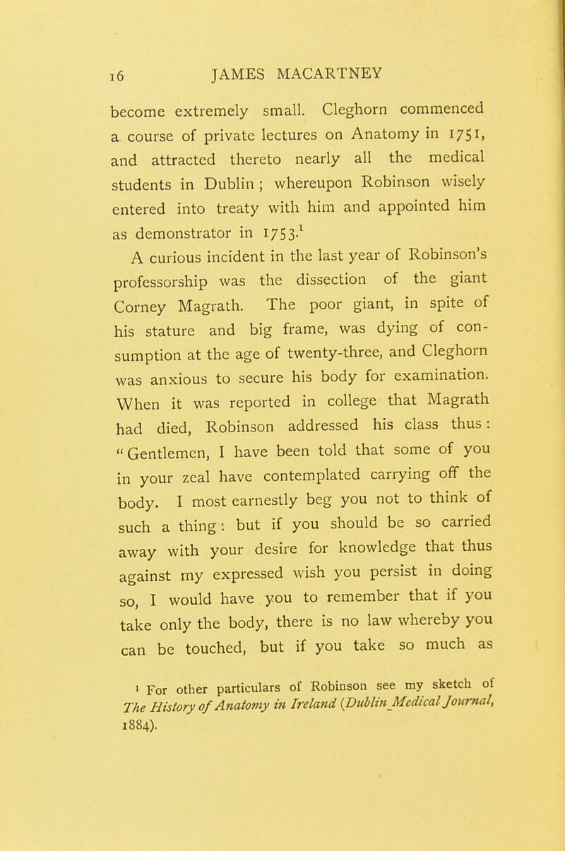 become extremely small. Cleghorn commenced a. course of private lectures on Anatomy in 1751, and attracted thereto nearly all the medical students in Dublin; whereupon Robinson wisely entered into treaty with him and appointed him as demonstrator in 1753.^ A curious incident in the last year of Robinson's professorship was the dissection of the giant Corney Magrath. The poor giant, in spite of his stature and big frame, was dying of con- sumption at the age of twenty-three, and Cleghorn was anxious to secure his body for examination. When it was reported in college that Magrath had died, Robinson addressed his class thus: Gentlemen, I have been told that some of you in your zeal have contemplated carrying off the body. I most earnestly beg you not to think of such a thing: but if you should be so carried away with your desire for knowledge that thus against my expressed wish you persist in doing so, I would have you to remember that if you take only the body, there is no law whereby you can be touched, but if you take so much as 1 For other particulars of Robinson see my sketch of The History of Anatotny in Ireland {Dublin Medical Journal, 1884).