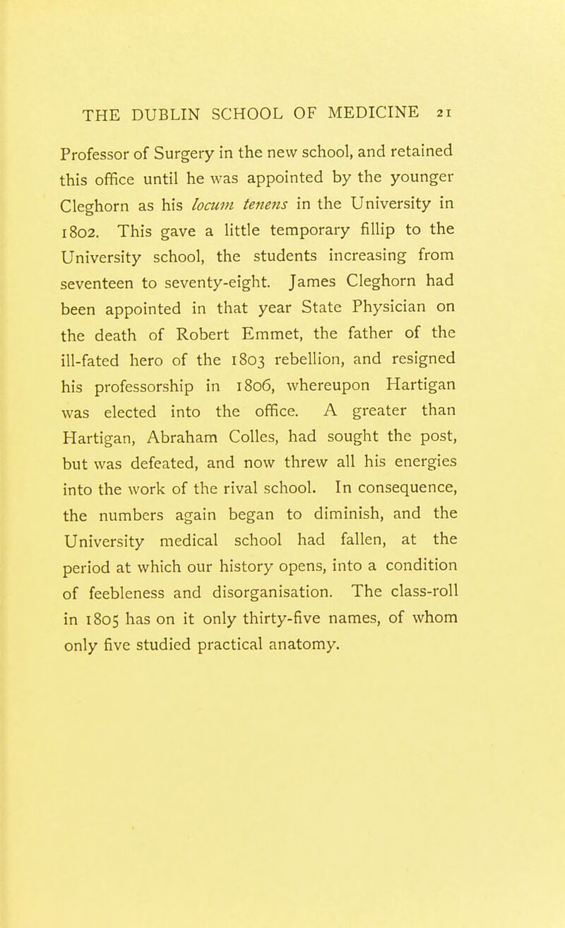 Professor of Surgery in the new school, and retained this office until he was appointed by the younger Cleghorn as his locum teitens in the University in 1802. This gave a little temporary fillip to the University school, the students increasing from seventeen to seventy-eight. James Cleghorn had been appointed in that year State Physician on the death of Robert Emmet, the father of the ill-fated hero of the 1803 rebellion, and resigned his professorship in 1806, whereupon Hartigan was elected into the office. A greater than Hartigan, Abraham CoUes, had sought the post, but was defeated, and now threw all his energies into the work of the rival school. In consequence, the numbers again began to diminish, and the University medical school had fallen, at the period at which our history opens, into a condition of feebleness and disorganisation. The class-roll in 1805 has on it only thirty-five names, of whom only five studied practical anatomy.