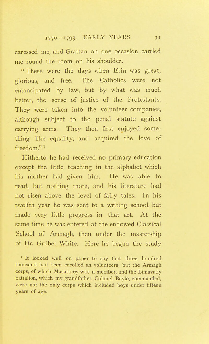 caressed me, and Grattan on one occasion carried me round the room on his shoulder.  These were the days when Erin was great, glorious, and free. The Catholics were not emancipated by law, but by what was much better, the sense of justice of the Protestants. They were taken into the volunteer companies, although subject to the penal statute against carrying arms. They then first enjoyed some- thing like equality, and acquired the love of freedom. ^ Hitherto he had received no primary education except the little teaching in the alphabet which his mother had given him. He was able to read, but nothing more, and his literature had not risen above the level of fairy tales. In his twelfth year he was sent to a writing school, but made very little progress in that art. At the same time he was entered at the endowed Classical School of Armagh, then under the mastership of Dr. Griiber White. Here he began the study ' It looked well on paper to say that three hundred thousand had been enrolled as volunteers, but the Armagh corps, of which Macartney was a member, and the Limavady battalion, Vv-hich my grandfather, Colonel Boyle, co.Timanded, were not the only corps which included boys under fifteen years of age.