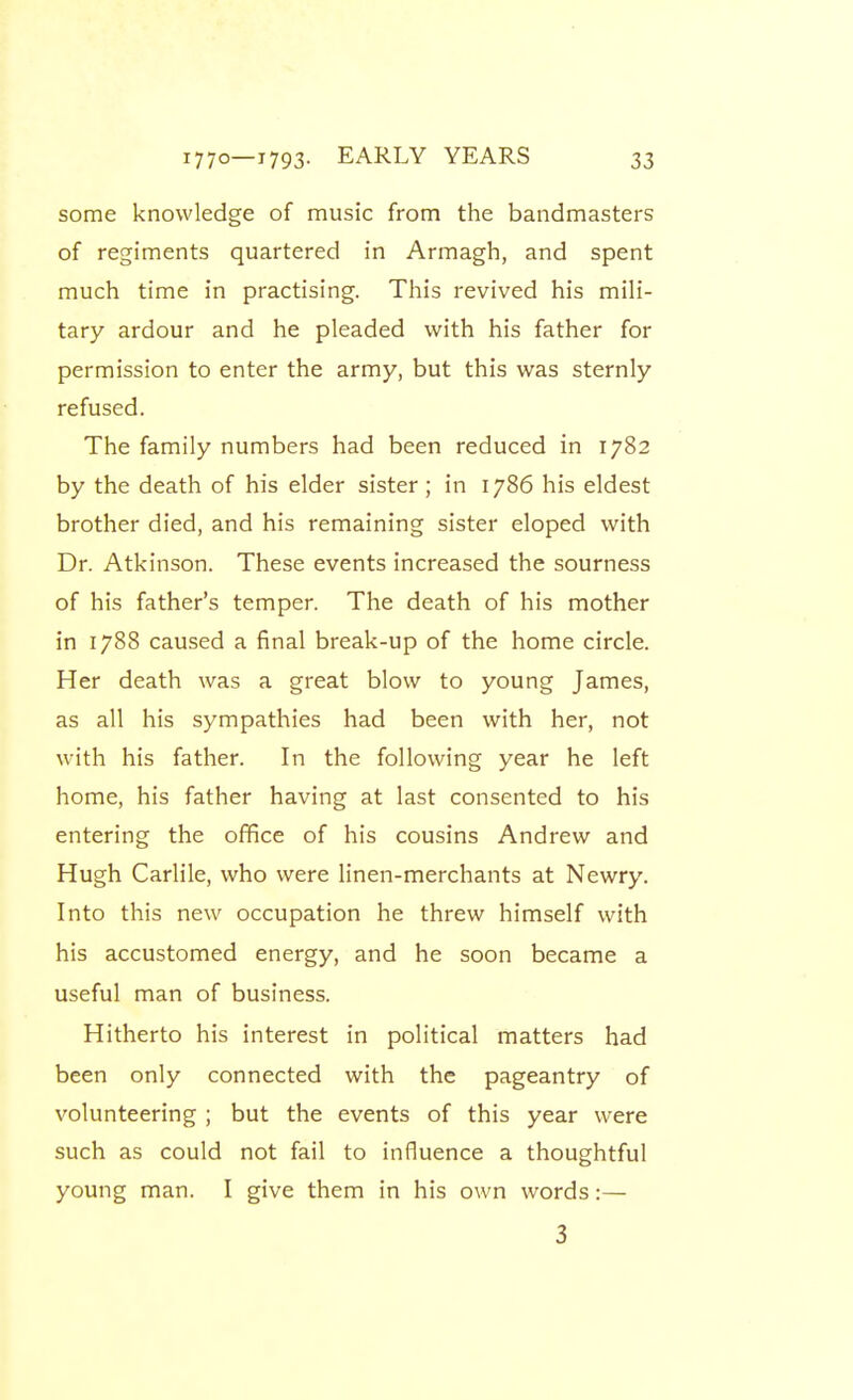 some knowledge of music from the bandmasters of regiments quartered in Armagh, and spent much time in practising. This revived his mili- tary ardour and he pleaded with his father for permission to enter the army, but this was sternly refused. The family numbers had been reduced in 1782 by the death of his elder sister ; in 1786 his eldest brother died, and his remaining sister eloped with Dr. Atkinson. These events increased the sourness of his father's temper. The death of his mother in 1788 caused a final break-up of the home circle. Her death was a great blow to young James, as all his sympathies had been with her, not with his father. In the following year he left home, his father having at last consented to his entering the office of his cousins Andrew and Hugh Carlile, who were linen-merchants at Newry. Into this new occupation he threw himself with his accustomed energy, and he soon became a useful man of business. Hitherto his interest in political matters had been only connected with the pageantry of volunteering ; but the events of this year were such as could not fail to influence a thoughtful young man. I give them in his own words:— 3