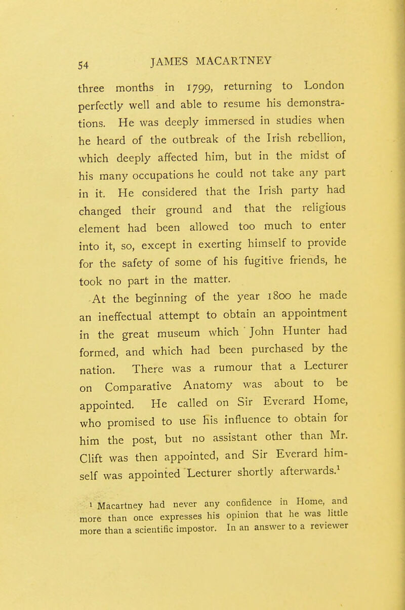 three months in 1799, returning to London perfectly well and able to resume his demonstra- tions. He was deeply immersed in studies when he heard of the outbreak of the Irish rebellion, which deeply affected him, but in the midst of his many occupations he could not take any part in it. He considered that the Irish party had changed their ground and that the religious element had been allowed too much to enter into it, so, except in exerting himself to provide for the safety of some of his fugitive friends, he took no part in the matter. At the beginning of the year 1800 he made an ineffectual attempt to obtain an appointment in the great museum which ' John Hunter had formed, and which had been purchased by the nation. There was a rumour that a Lecturer on Comparative Anatomy was about to be appointed. He called on Sir Evcrard Home, who promised to use his influence to obtain for him the post, but no assistant other than Mr. Clift was then appointed, and Sir Everard him- self was appointed Lecturer shortly afterwards.^ 1 Macartney had never any confidence in Home, and more than once expresses his opinion that he was little more than a scientific impostor. In an answer to a reviewer