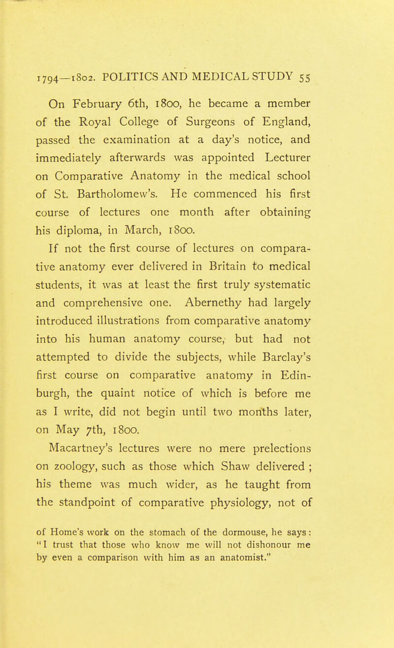 On February 6th, 1800, he became a member of the Royal College of Surgeons of England, passed the examination at a day's notice, and immediately afterwards was appointed Lecturer on Comparative Anatomy in the medical school of St. Bartholomew's. He commenced his first course of lectures one month after obtaining his diploma, in March, 1800. If not the first course of lectures on compara- tive anatomy ever delivered in Britain to medical students, it was at least the first truly systematic and comprehensive one. Abernethy had largely introduced illustrations from comparative anatomy into his human anatomy course, but had not attempted to divide the subjects, while Barclay's first course on comparative anatomy in Edin- burgh, the quaint notice of which is before me as I write, did not begin until two months later, on May 7th, 1800. Macartney's lectures were no mere prelections on zoology, such as those which Shaw delivered ; his theme was much wider, as he taught from the standpoint of comparative physiology, not of of Home's work on the stomach of the dormouse, he says: 1 trust that those who know me will not dishonour me by even a comparison with him as an anatomist.