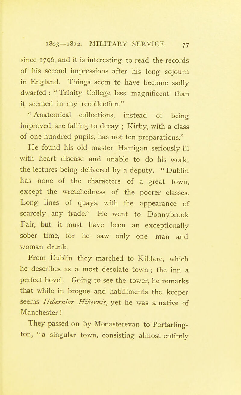 since 1796, and it is interesting to read the records of his second impressions after his long sojourn in England. Things seem to have become sadly dwarfed :  Trinity College less magnificent than it seemed in my recollection.  Anatomical collections, instead of being improved, are falling to decay ; Kirby, with a class of one hundred pupils, has not ten preparations. He found his old master Hartigan seriously ill with heart disease and unable to do his work, the lectures being delivered by a deputy.  Dublin has none of the characters of a great town, except the wretchedness of the poorer classes. Long lines of quays, with the appearance of scarcely any trade. He went to Donnybrook Fair, but it must have been an exceptionally sober time, for he saw only one man and woman drunk. From IDublin they marched to Kildare, which he describes as a most desolate town ; the inn a perfect hovel. Going to see the tower, he remarks that while in brogue and habiliments the keeper seems Hibernior Hibernis, yet he was a native of Manchester! They passed on by Monasterevan to Portarling- ton,  a singular town, consisting almost entirely