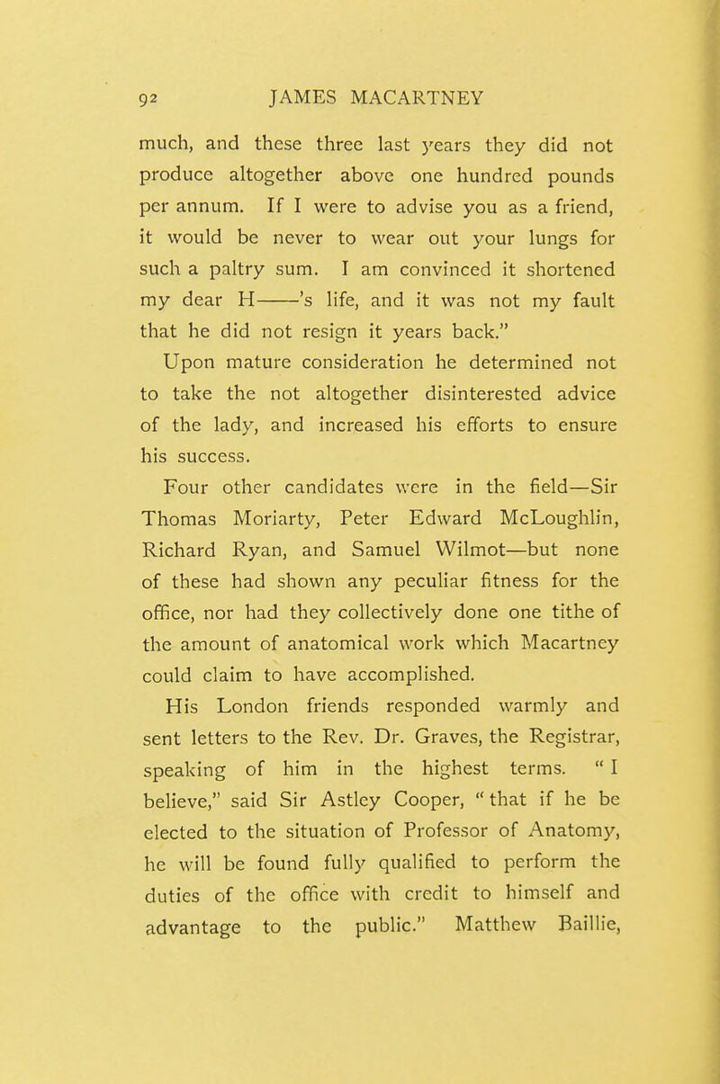 much, and these three last 5'ears they did not produce altogether above one hundred pounds per annum. If I were to advise you as a friend, it would be never to wear out your lungs for such a paltry sum. I am convinced it shortened my dear H 's life, and it was not my fault that he did not resign it years back. Upon mature consideration he determined not to take the not altogether disinterested advice of the lady, and increased his efforts to ensure his success. Four other candidates were in the field—Sir Thomas Moriarty, Peter Edward McLoughlin, Richard Ryan, and Samuel Wilmot—but none of these had shown any peculiar fitness for the office, nor had they collectively done one tithe of the amount of anatomical work which Macartney could claim to have accomplished. His London friends responded warmly and sent letters to the Rev. Dr. Graves, the Registrar, speaking of him in the highest terms.  I believe, said Sir Astley Cooper,  that if he be elected to the situation of Professor of Anatomy, he will be found fully qualified to perform the duties of the office with credit to himself and advantage to the public. Matthew Baillie,