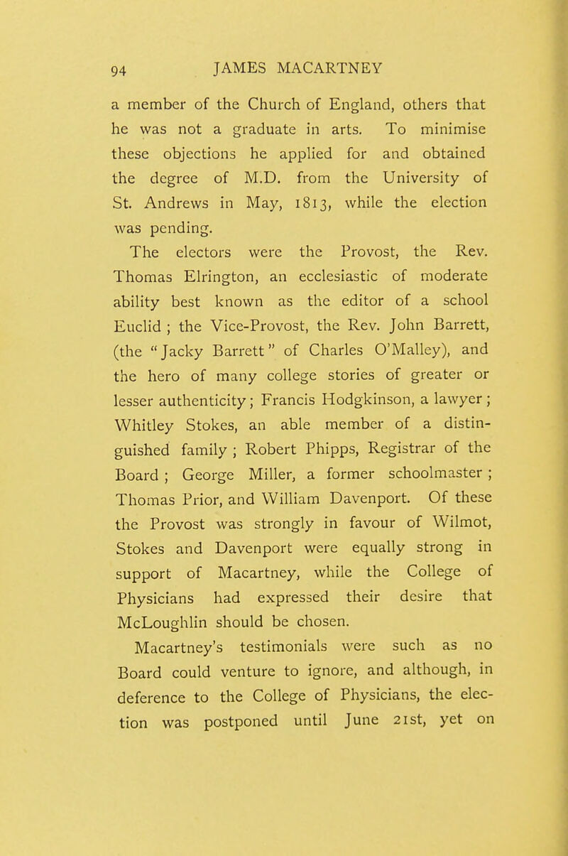 a member of the Church of England, others that he was not a graduate in arts. To minimise these objections he applied for and obtained the degree of M.D. from the University of St. Andrews in May, 1813, while the election was pending. The electors were the Provost, the Rev. Thomas Elrington, an ecclesiastic of moderate ability best known as the editor of a school Euclid ; the Vice-Provost, the Rev. John Barrett, (the Jacky Barrett of Charles O'Malley), and the hero of many college stories of greater or lesser authenticity; Francis Hodgkinson, a lawyer ; Whitley Stokes, an able member of a distin- guished family ; Robert Phipps, Registrar of the Board ; George Miller, a former schoolmaster ; Thomas Prior, and William Davenport. Of these the Provost was strongly in favour of Wilmot, Stokes and Davenport were equally strong in support of Macartney, while the College of Physicians had expressed their desire that McLoughlin should be chosen. Macartney's testimonials were such as no Board could venture to ignore, and although, in deference to the College of Physicians, the elec- tion was postponed until June 21st, yet on