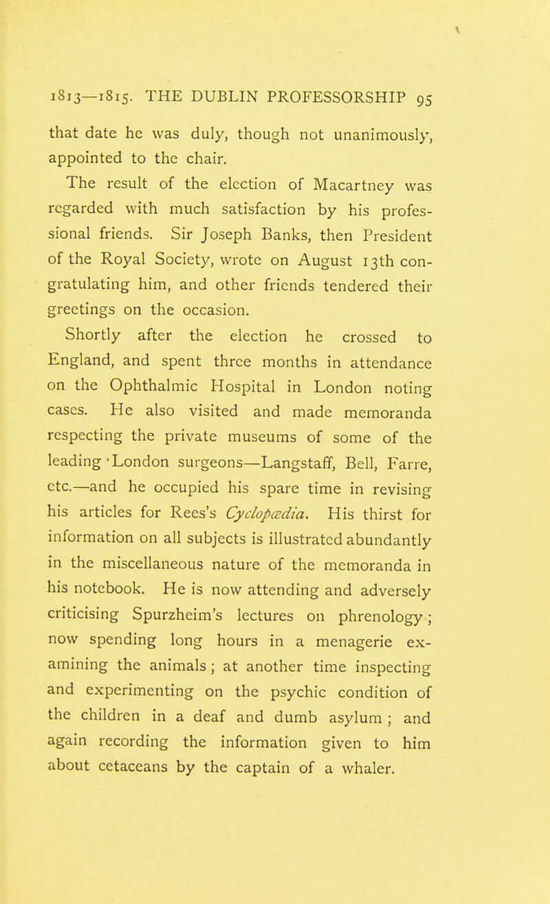 that date he was duly, though not unanimously, appointed to the chair. The result of the election of Macartney was regarded with much satisfaction by his profes- sional friends. Sir Joseph Banks, then President of the Royal Society, wrote on August 13th con- gratulating him, and other friends tendered their greetings on the occasion. Shortly after the election he crossed to England, and spent three months in attendance on the Ophthalmic Hospital in London noting cases. He also visited and made memoranda respecting the private museums of some of the leading-London surgeons—Langstaff, Bell, Farre, etc.—and he occupied his spare time in revising his articles for Rees's Cydopcedia. His thirst for information on all subjects is illustrated abundantly in the miscellaneous nature of the memoranda in his notebook. He is now attending and adversely criticising Spurzheim's lectures on phrenology; now spending long hours in a menagerie ex- amining the animals; at another time inspecting and experimenting on the psychic condition of the children in a deaf and dumb asylum ; and again recording the information given to him about cetaceans by the captain of a whaler.