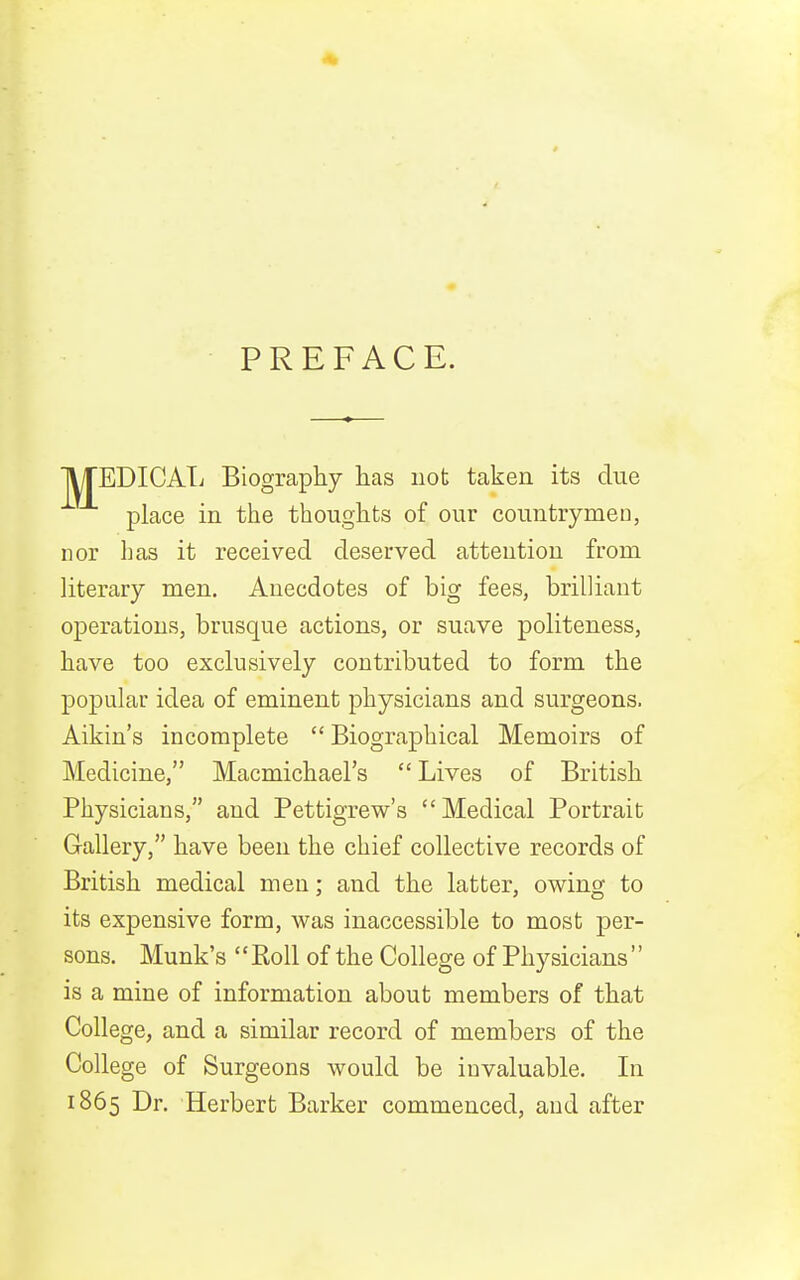 PREFACE. IVrEDICATi Biography has not taken its due place in the thoughts of our countrymen, nor has it received deserved attention from literary men. Anecdotes of big fees, brilliant operations, brusque actions, or suave politeness, have too exclusively contributed to form the popular idea of eminent physicians and surgeons. Aikin's incomplete  Biographical Memoirs of Medicine, Macmichael's Lives of British Physicians, and Pettigrew's Medical Portrait Gallery, have been the chief collective records of British medical men; and the latter, owing to its expensive form, was inaccessible to most per- sons. Munk's '' Roll of the College of Physicians'' is a mine of information about members of that College, and a similar record of members of the College of Surgeons would be invaluable. In 1865 Dr. Herbert Barker commenced, aud after