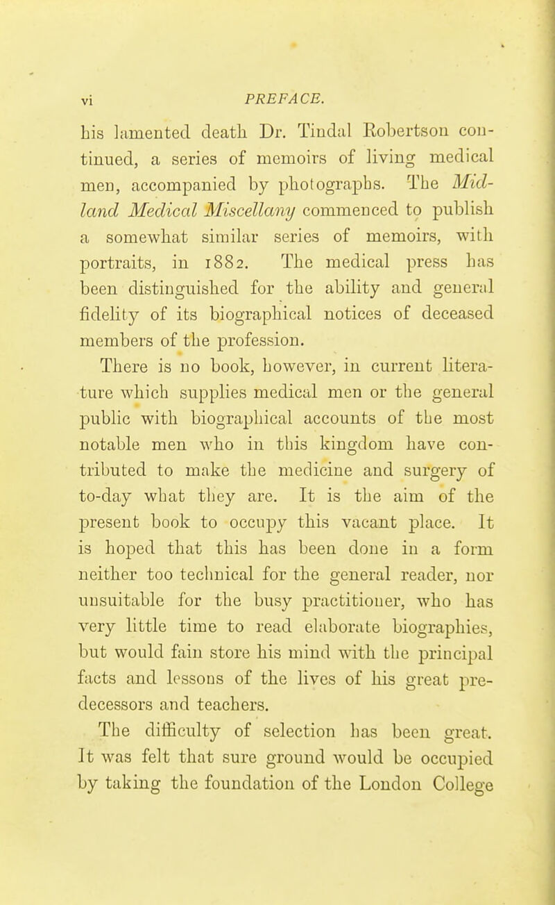 his lamented death Dr. Tiudal Robertsou cou- tinued, a series of memoirs of living medical men, accompanied by photographs. The Mid- land Medical Miscellany commenced to publish a somewhat similar series of memoirs, with portraits, in 1882. The medical press has been distinguished for the ability and geuerjil fidelity of its biographical notices of deceased members of the profession. There is no book, however, in current litera- ture which supplies medical men or the general public with biographical accounts of the most notable men who in this kingdom have con- tributed to make the medicine and surgery of to-day what they are. It is the aim of the present book to occupy this vacant place. It is hoped that this has been done in a form neither too technical for the general reader, nor unsuitable for the busy practitioner, who has very little time to read elaborate biographies, but would fain store his mind vdth. the principal facts and lessons of the lives of his great pre- decessors and teachers. The difficulty of selection has been great. It was felt that sure ground would be occupied by taking the foundation of the London College