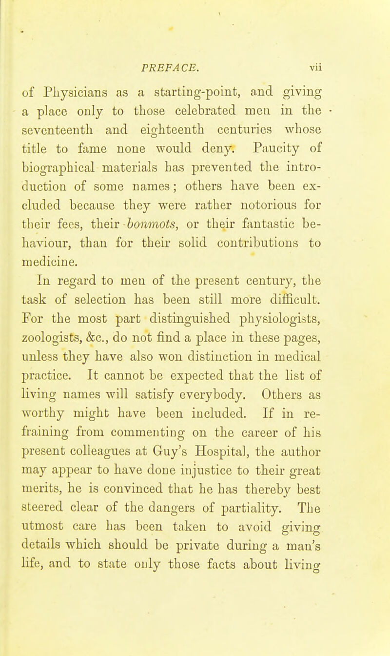 of Physicians as a starting-point, and giving a place only to those celebrated mea in the • seventeenth and eio-hteenth centuries whose title to fame none would deny. Paucity of biographical materials has prevented the intro- duction of some names; others have been ex- cluded because they were rather notorious for their fees, theiv bonmots, or their fantastic be- haviour, than for their solid contributions to medicine. In regard to men of the present century, the task of selection has been still more difficult. For the most part distinguished physiologists, zoologists, &c., do not find a place in these pages, unless they have also won distinction in medical practice. It cannot be expected that the list of living names will satisfy everybody. Others as worthy might have been included. If in re- fraining from commentiop- on the career of his present colleagues at Guy's Hospital, the author may appear to have done injustice to their great merits, he is convinced that he has thereby best steered clear of the dangers of partiality. The utmost care has been taken to avoid sivinar details which should be private during a man's life, and to state ouly those facts about living