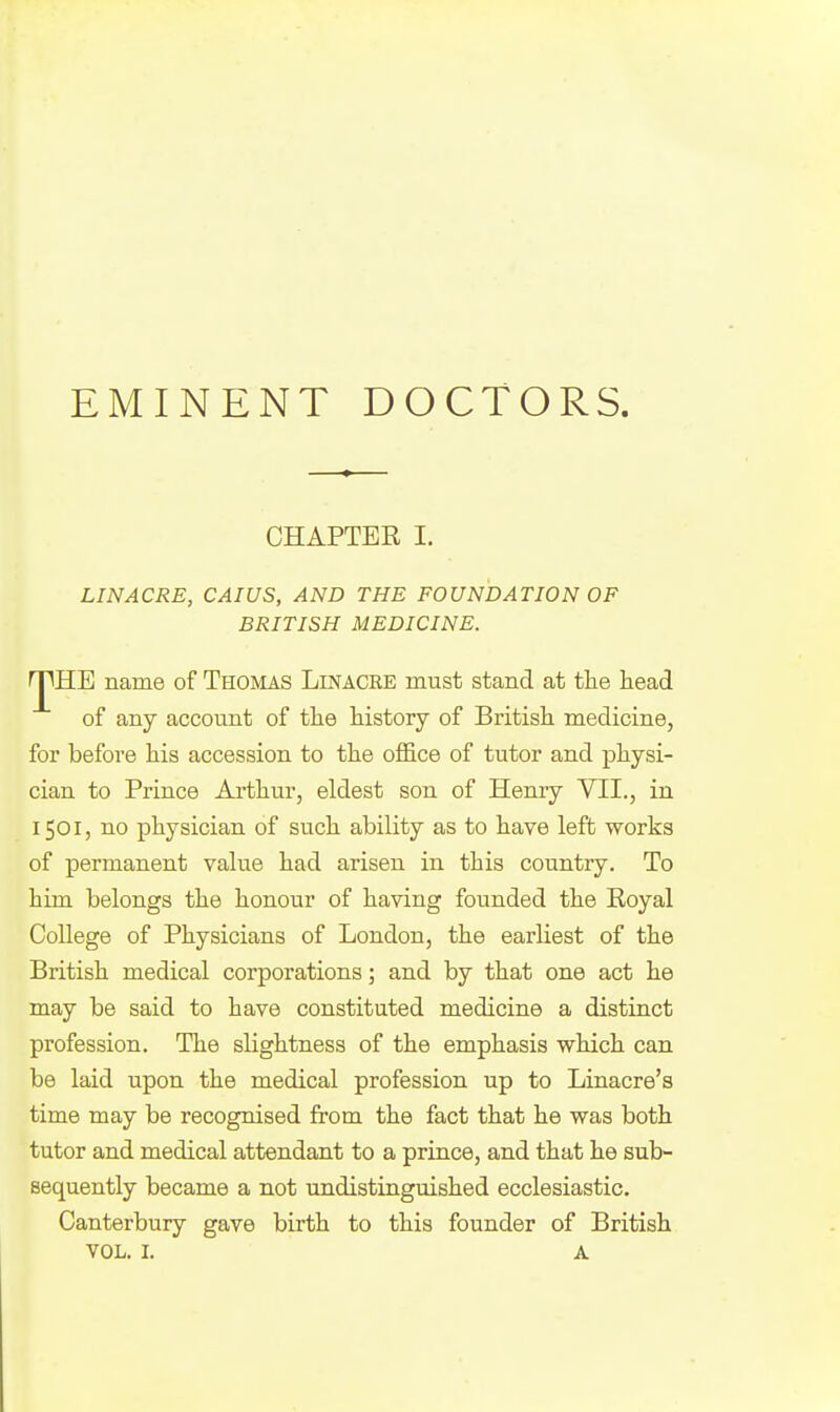 EMINENT DOCTORS. CHAPTER I. LINACRE, CAIUS, AND THE FOUNDATION OF BRITISH MEDICINE. ^RE name of Thomas Linacre must stand at the head of any account of the history of British medicine, for before his accession to the office of tutor and physi- cian to Prince Arthur, eldest son of Henry VII., in 1501, no physician of such ability as to have left works of permanent value had arisen in this country. To him belongs the honour of having founded the Royal College of Physicians of London, the earliest of the British medical corporations; and by that one act he may be said to have constituted medicine a distinct profession. The slightness of the emphasis which can be laid upon the medical profession up to Linacre's time may be recognised from the fact that he was both tutor and medical attendant to a prince, and that he sub- sequently became a not undistinguished ecclesiastic. Canterbury gave birth to this founder of British