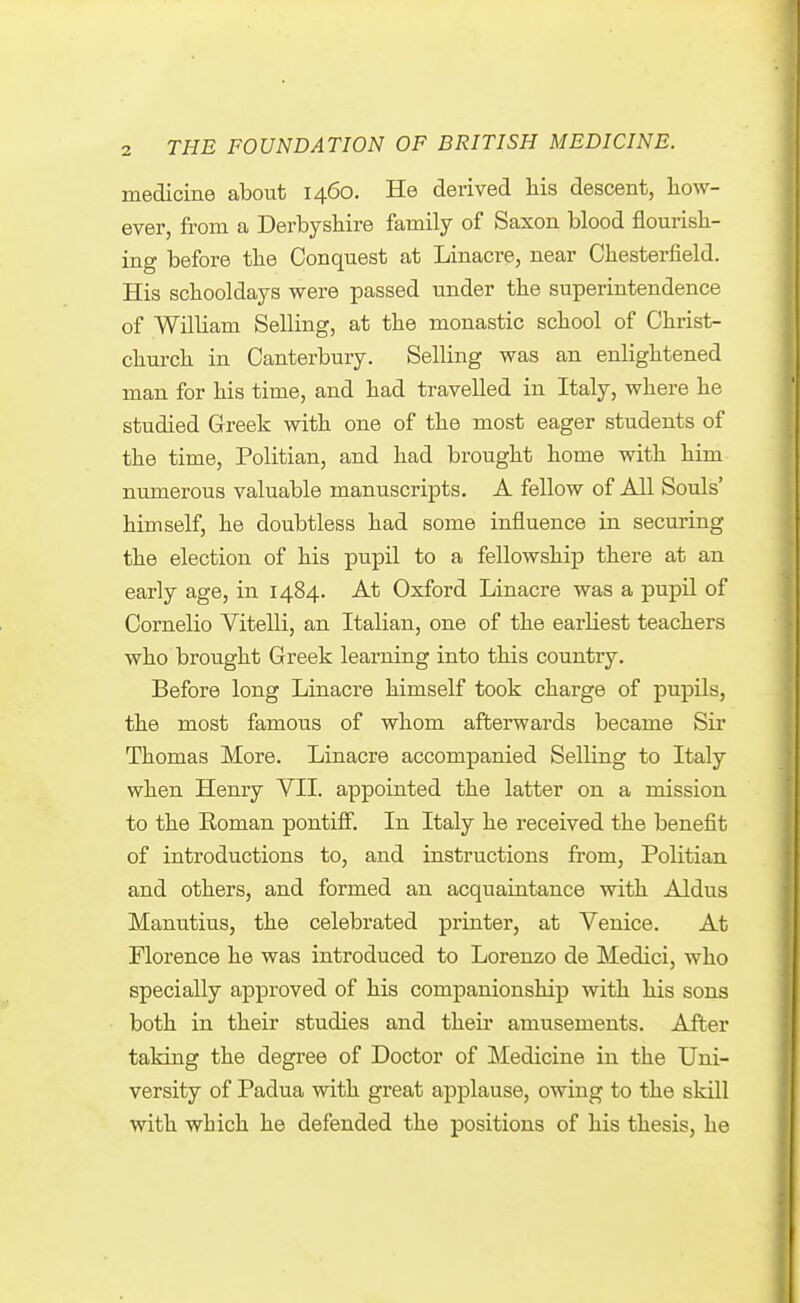 medicine about 1460. He derived liis descent, how- ever, from a Derbyshire family of Saxon blood flourish- ing before the Conquest at Linacre, near Chesterfield. His schooldays were passed under the superintendence of William Selling, at the monastic school of Christ- church in Canterbury. Selling was an enlightened man for his time, and had travelled in Italy, where he studied Greek with one of the most eager students of the time, Politian, and had brought home with him numerous valuable manuscripts. A fellow of All Souls' himself, he doubtless had some influence in securing the election of his pupil to a fellowship there at an early age, in 1484. At Oxford Linacre was a pupil of Cornelio Vitelli, an Italian, one of the earKest teachers who brought Greek learning into this country. Before long Linacre himself took charge of pupils, the most famous of whom afterwards became Sir Thomas More. Linacre accompanied Selling to Italy when Henry VII. appointed the latter on a mission to the Roman pontiff. In Italy he received the benefit of introductions to, and instructions from, Politian and others, and formed an acquaintance with Aldus Manutius, the celebrated printer, at Venice. At Florence he was introduced to Lorenzo de Medici, who specially approved of his companionship with his sons both in their studies and their amusements. After taking the degree of Doctor of Medicine in the Uni- versity of Padua with great applause, owing to the skill with which he defended the positions of his thesis, he