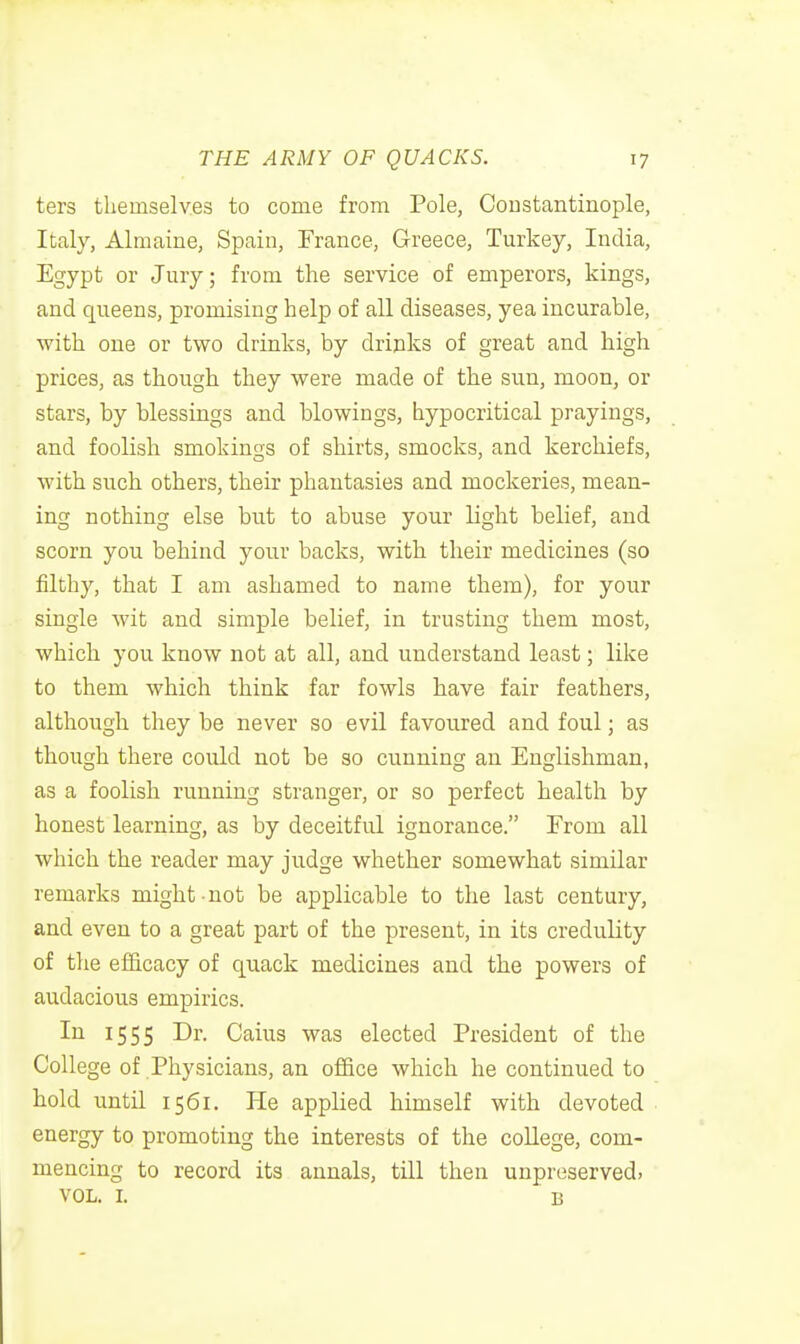 ters themselves to come from Pole, Coustantinople, Italy, Almaine, Spain, France, Greece, Turkey, India, Egypt or Jury; from the service of emperors, kings, and queens, promising help of all diseases, yea incurable, with one or two drinks, by drinks of great and high prices, as though they were made of the sun, moon, or stars, by blessings and blowings, hypocritical prayings, and foolish smokings of shirts, smocks, and kerchiefs, with such others, their phantasies and mockeries, mean- ing nothing else but to abuse your light belief, and scorn you behind your backs, with their medicines (so filthy, that I am ashamed to name them), for your single wit and simple belief, in trusting them most, which you know not at all, and understand least; like to them which think far fowls have fair feathers, although they be never so evil favoured and foul; as though there could not be so cunning an Englishman, as a foolish running stranger, or so perfect health by honest learning, as by deceitful ignorance. From all which the reader may judge whether somewhat similar remarks might not be applicable to the last century, and even to a great part of the present, in its credulity of the efficacy of quack medicines and the powers of audacious empirics. In 1555 Dr. Caius was elected President of the College of Physicians, an office which he continued to hold until 1561. He applied himself with devoted energy to promoting the interests of the college, com- mencing to record its annals, till then unpreserved, VOL. I. B