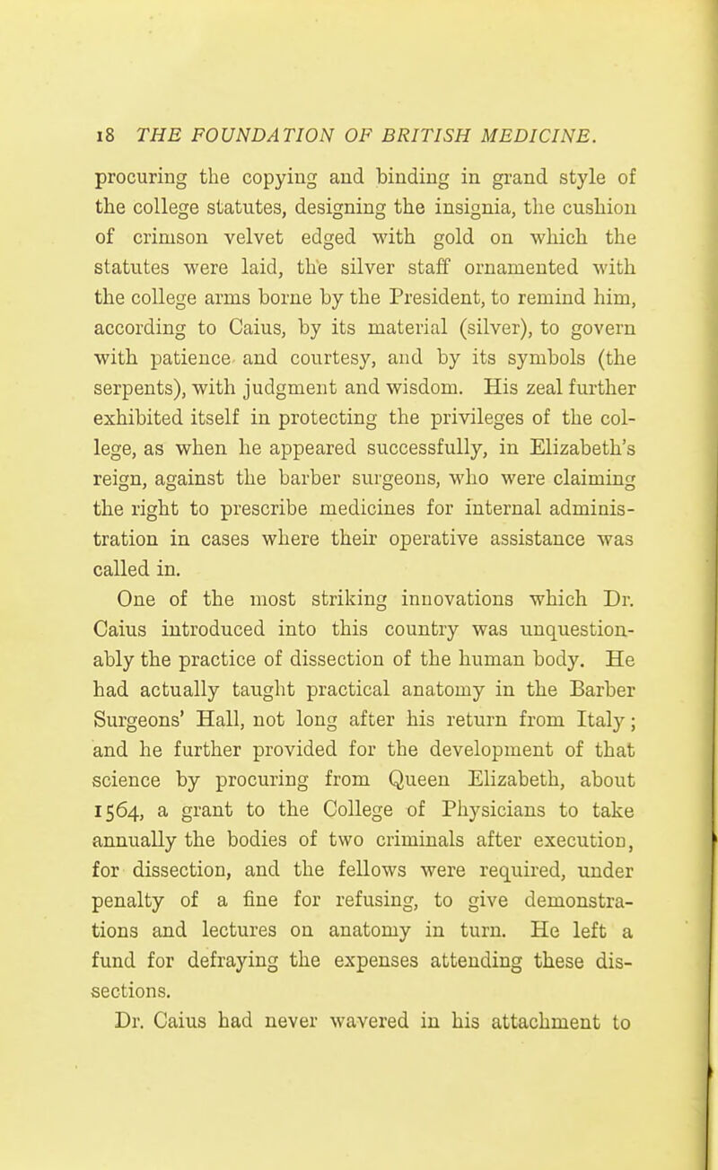 procuring the copying and binding in grand style of the college statutes, designing the insignia, the cushion of crimson velvet edged with gold on which the statutes were laid, the silver staff ornamented M'ith the college arms borne by the President, to remind him, according to Caius, by its material (silver), to govern with patience and courtesy, and by its symbols (the serpents), with judgment and wisdom. His zeal further exhibited itself in protecting the privileges of the col- lege, as when he appeared successfully, in Elizabeth's reign, against the barber surgeons, who were claiming the right to prescribe medicines for internal adminis- tration in cases where their operative assistance was called in. One of the most striking innovations which Dr. Caius introduced into this country was unquestion- ably the practice of dissection of the human body. He had actually taught practical anatomy in the Barber Surgeons' Hall, not long after his return from Italy; and he further provided for the development of that science by procuring from Queen Elizabeth, about 1564, a grant to the College of Physicians to take annually the bodies of two criminals after execution, for dissection, and the fellows were required, under penalty of a fine for refusing, to give demonstra- tions and lectures on anatomy in turn. He left a fund for defraying the expenses attending these dis- sections. Dr. Caius had never wavered in his attachment to