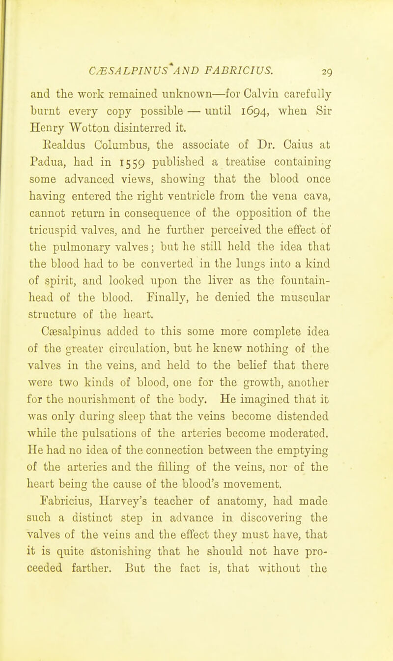 and the work remained unknown—for Calvin carefully burnt every copy possible — until 1694, when Sir Henry Wotton disinterred it. Eealdus Columbus, the associate of Dr. Caius at Padua, had in 1559 published a treatise containing some advanced views, showing that the blood once havinst entered the right ventricle from the vena cava, cannot return in consequence of the opposition of the tricuspid valves, and he further perceived the effect of the pulmonary valves; but he still held the idea that the blood had to be converted in the lungs into a kind of spirit, and looked upon the liver as the fountain- head of the blood. Finally, he denied the muscular structure of the heart. Ctesalpinus added to this some more complete idea of the greater circulation, but he knew nothing of the valves in the veins, and held to the belief that there were two kinds of blood, one for the growth, another for the nourishment of the body. He imagined that it was only during sleep that the veins become distended while the pulsations of the arteries become moderated. He had no idea of the connection between the emptying of the arteries and the filling of the veins, nor of the heart being the cause of the blood's movement. Fabricius, Harvey's teacher of anatomy, had made such a distinct step in advance in discovering the valves of the veins and the effect they must have, that it is quite astonishing that he should not have pro- ceeded farther. But the fact is, that without the