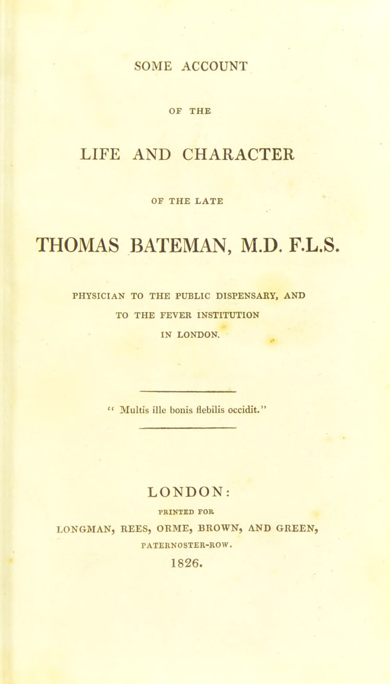 SOME ACCOUNT OF THE LIFE AND CHARACTER OF THE LATE THOMAS BATEMAN, M.D. F.L.S. PHYSICIAN TO THE PUBLIC DISPENSARY, AND TO THE FEVER INSTITUTION IN LONDON.  Multis ille bonis flebilis occidit. LONDON: PRINTED FOR LONGMAN, REES, ORME, BROWN, AND GREEN, PATERNOSTER-ROW. 1826.