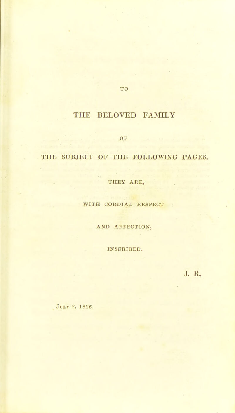 TO THE BELOVED FAMILY OF THE SUBJECT OF THE FOLLOWING PAGES, THEY ARE, WITH CORDIAL RESPECT AND AFFECTION, INSCRIBED. JuLT 2. 1826.