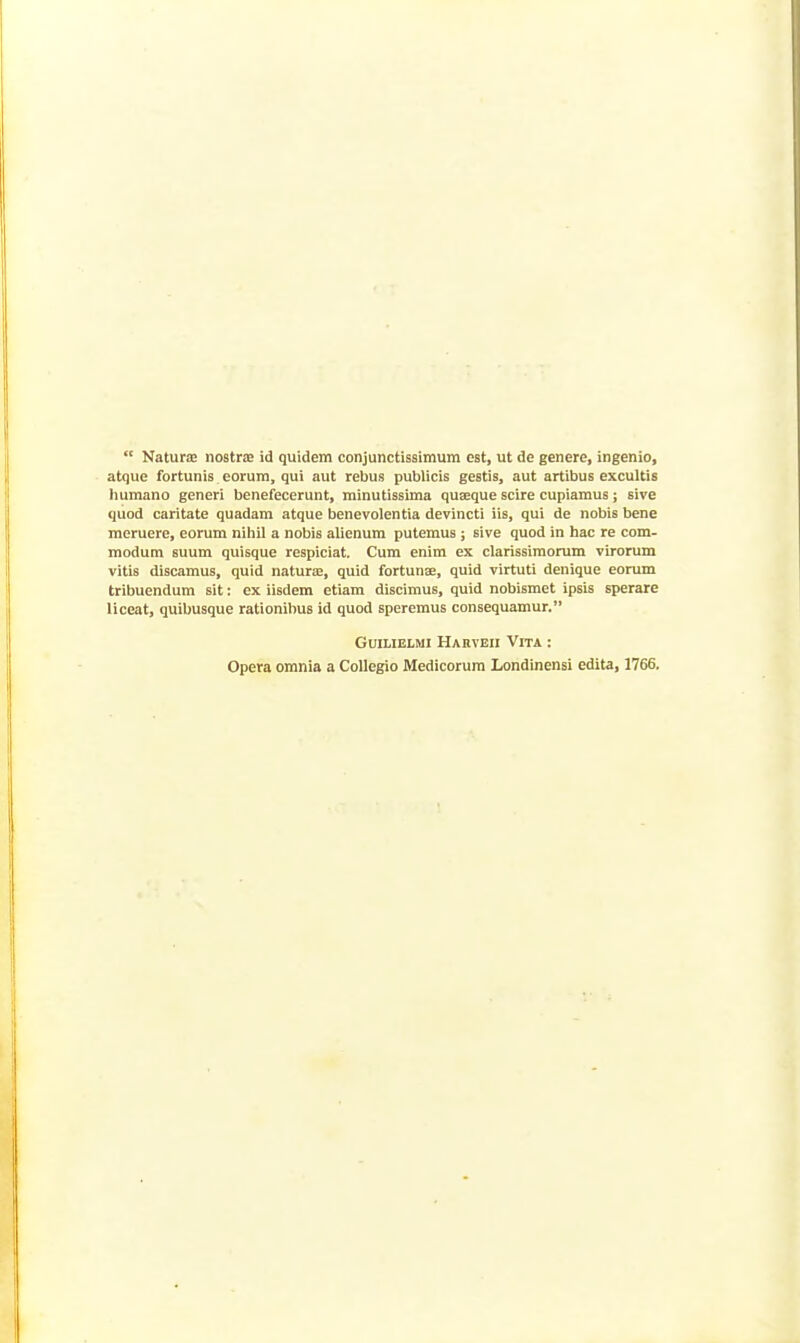  Naturae nostra id quidem conjunctissimum est, ut de genere, ingenio, atque fortunis eorura, qui aut rebus publicis gestis, aut artibus excultis humano generi benefecerunt, minutissima quseque scire cupiamus; sive quod caritate quadam atque benevolentia devincti iis, qui de nobis bene meruere, eorum nihil a nobis alienum putemus ; sive quod in hac re com- modum suum quisque respiciat. Cum enim ex clarissimorum virorum vitis discamus, quid naturte, quid fortunae, quid virtuti denique eorum tribuendum sit: ex iisdem etiam discimus, quid nobismet ipsis sperare liceat, quibusque rationilius id quod speremus consequamur. GuiLiEiMi Hahveii Vita : Opera omnia a Collegio Medicorura Londinensi edita, 1766,