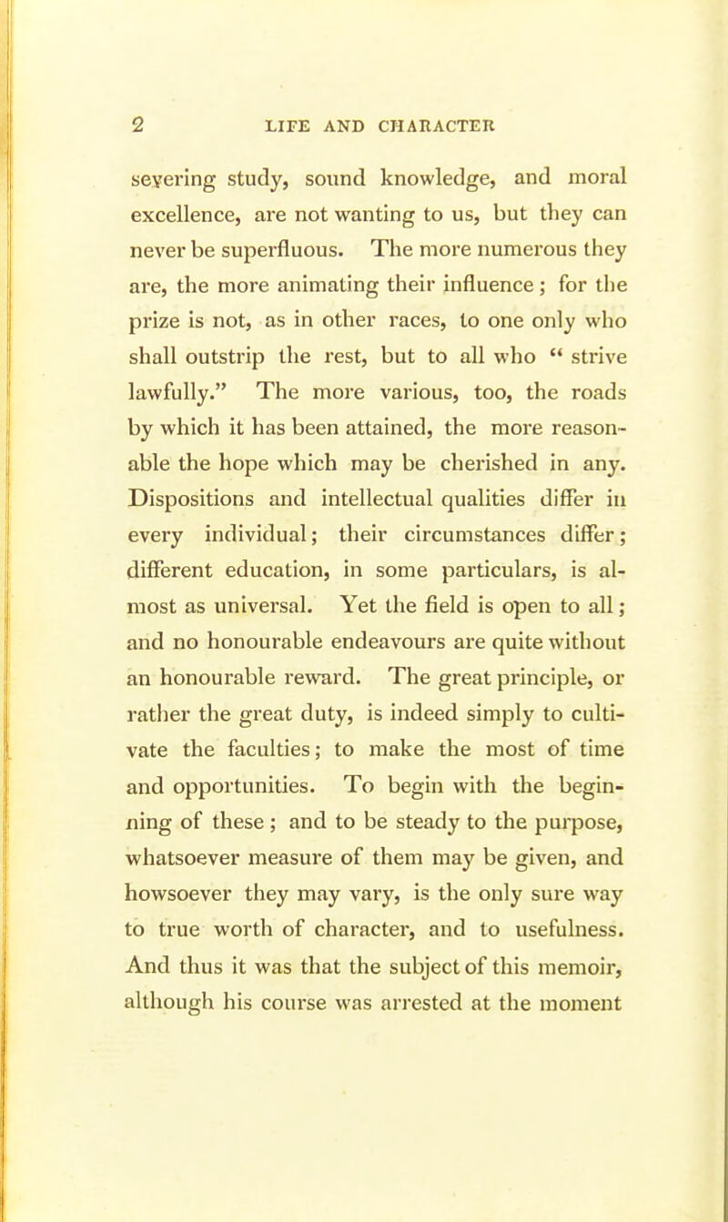 severing study, sound knowledge, and moral excellence, are not wanting to us, but they can never be superfluous. The more numerous they are, the more animating their influence; for the prize is not, as in other races, to one only who shall outstrip the rest, but to all who  strive lawfully. The more various, too, the roads by which it has been attained, the more reason- able the hope which may be cherished in any. Dispositions and intellectual qualities differ in every individual; their circumstances differ; different education, in some particulars, is al- most as universal. Yet the field is open to all; and no honourable endeavours are quite without an honourable reward. The great principle, or rather the great duty, is indeed simply to culti- vate the faculties; to make the most of time and opportunities. To begin with the begin- ning of these ; and to be steady to the purpose, whatsoever measure of them may be given, and howsoever they may vary, is the only sure way to true worth of character, and to usefulness. And thus it was that the subject of this memoir, although his course was arrested at the moment