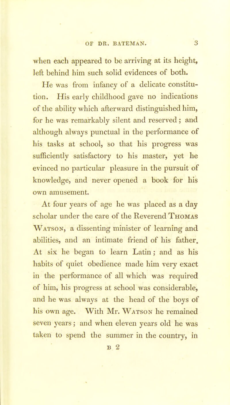 when each appeared to be arriving at its height, left behind him such solid evidences of both. He was from infancy of a delicate constitu- tion. His early childhood gave no indications of the ability which afterward distinguished him, for he was remarkably silent and reserved; and although always punctual in the performance of his tasks at school, so that his progress was sufficiently satisfactory to his master, yet he evinced no particular pleasure in the pursuit of knowledge, and never opened a book for his own amusement. At four yeai's of age he was placed as a day scholar under the care of the Reverend Thomas Watson, a dissenting minister of learning and abilities, and an intimate friend of his father. At six he began to learn Latin; and as his habits of quiet obedience made him very exact in the performance of all which was required of him, his progress at school was considerable, and he was always at the head of the boys of his own age. With Mr. Watson he remained seven years; and when eleven years old he was taken to spend the summer in the country, in B 2