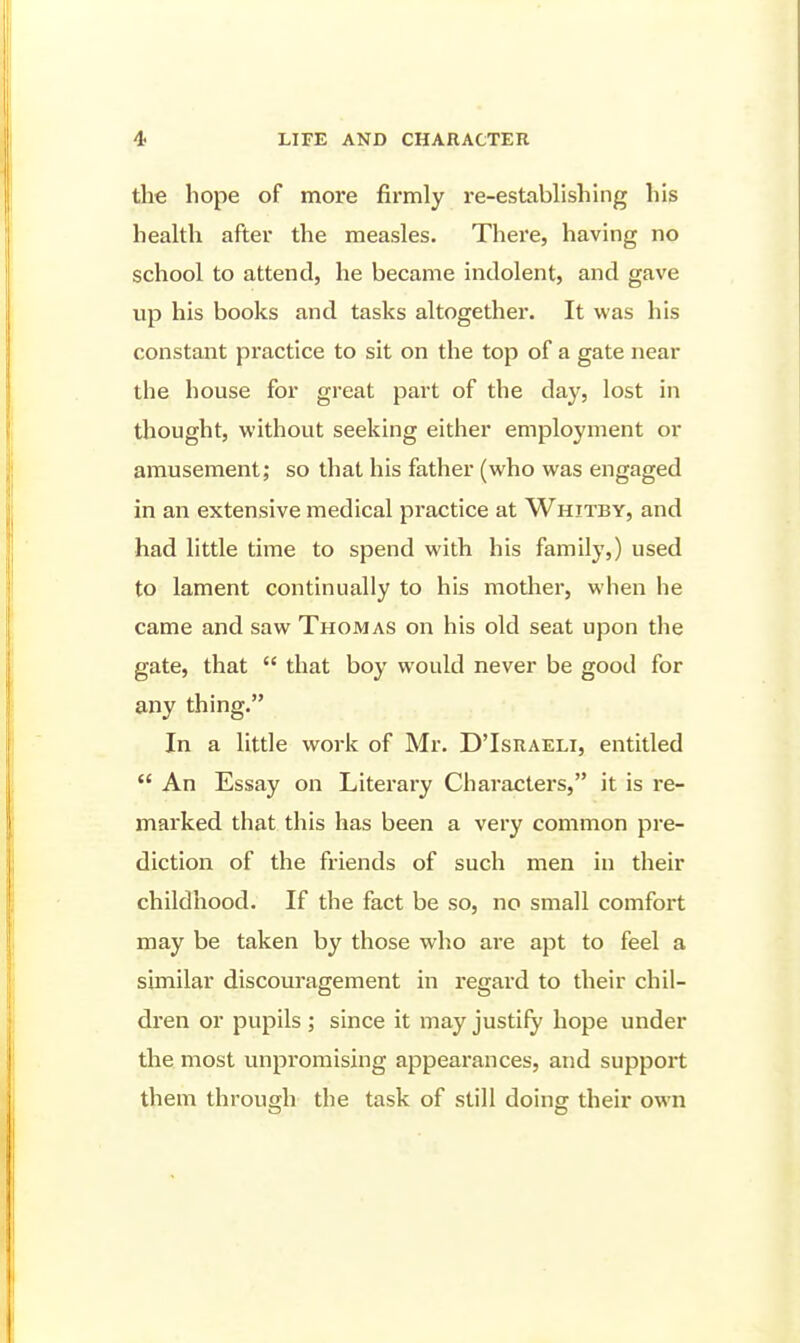 the hope of more firmly re-establishing his health after the measles. There, having no school to attend, he became indolent, and gave up his books and tasks altogether. It was his constant practice to sit on the top of a gate near the house for great part of the day, lost in thought, without seeking either employment or amusement; so that his father (who was engaged in an extensive medical practice at Whitby, and had little time to spend with his family,) used to lament continually to his mother, when he came and saw Thomas on his old seat upon the gate, that  that boy would never be good for any thing. In a little work of Mr. D'Israeli, entitled  An Essay on Literary Characters, it is re- marked that this has been a very common pre- diction of the friends of such men in their childhood. If the fact be so, no small comfort may be taken by those who are apt to feel a similar discouragement in regard to their chil- di'en or pupils ; since it may justify hope under the most unpromising appearances, and support them through the task of still doing: their own