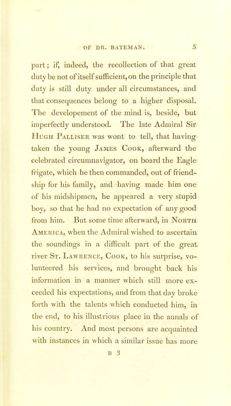 part; if, indeed, the recollection of that great duty be not of itself sufficient, on the principle that duty is still duty under all circumstances, and that consequences belong to a higher disposal. The developement of the mind is, beside, but imperfectly understood. The late Admiral Sir Hugh Palliser was wont to tell, that having taken the young James Cook, afterward the celebrated circumnavigator, on board the Eagle frigate, which he then commanded, out of friend- ship for his family, and having made him one of his midshipmen, he appeared a very stupid boy, so that he had no expectation of any good from him. But some time afterward, in North America, when the Admiral wished to ascertain, the soundings in a difficult part of the great river St. Lawrence, Cook, to his surprise, vo- lunteered his services, and brought back his information in a manner which still more ex- ceeded his expectations, and from that day broke forth with the talents which conducted him, in the end, to his illustrious place in the annals of his country. And most persons are acquainted with instances in which a similar issue has more