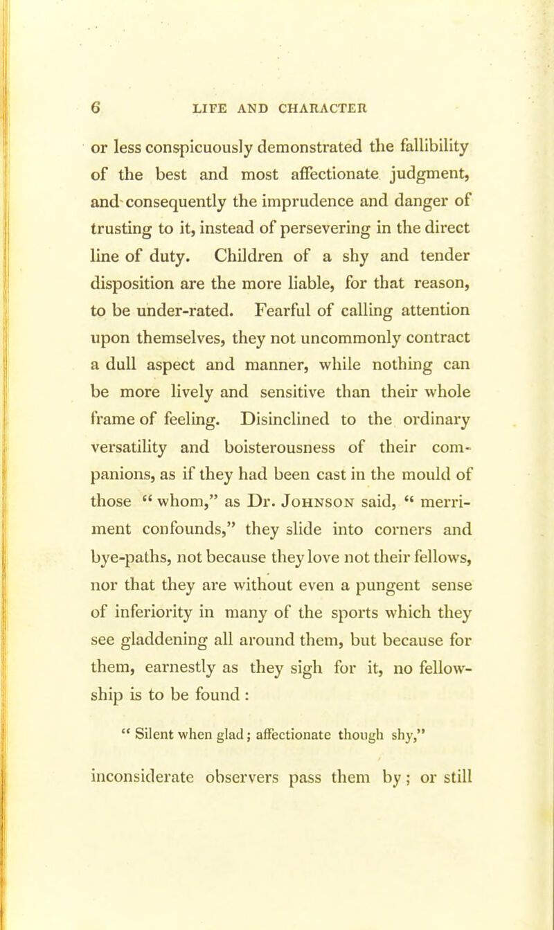 or less conspicuously demonstrated the fallibility of the best and most affectionate judgment, and- consequently the imprudence and danger of trusting to it, instead of persevering in the direct line of duty. Children of a shy and tender disposition are the more liable, for that reason, to be under-rated. Fearful of calling attention upon themselves, they not uncommonly contract a dull aspect and manner, while nothing can be more lively and sensitive than their whole frame of feeling. Disinclined to the ordinary versatility and boisterousness of their com- panions, as if they had been cast in the mould of those  whom, as Dr. Johnson said,  merri- ment confounds, they slide into corners and bye-paths, not because they love not their fellows, nor that they are without even a pungent sense of inferiority in many of the sports which they see gladdening all around them, but because for them, earnestly as they sigh for it, no fellow- ship is to be found :  Silent when glad; affectionate though shy, inconsiderate observers pass them by; or still