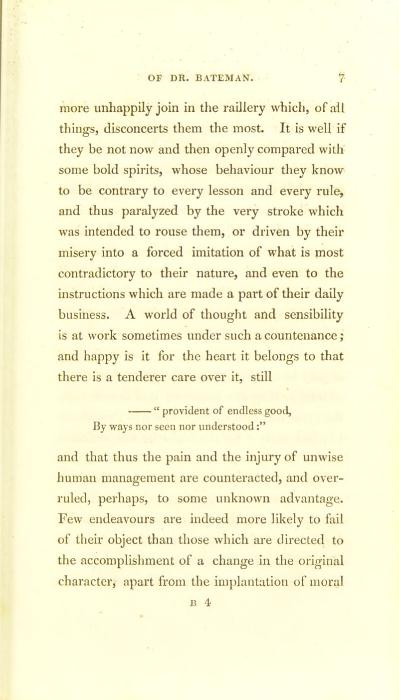 more unhappily join in the raillery which, of all things, disconcerts them the most. It is well if they be not now and then openly compared with some bold spirits, whose behaviour they know to be contrary to every lesson and every rule, and thus paralyzed by the very stroke which was intended to rouse them, or driven by their misery into a forced imitation of what is most contradictory to their nature, and even to the instructions which are made a part of their daily business. A world of thought and sensibility is at work sometimes under such a countenance; and happy is it for the heart it belongs to that there is a tenderer care over it, still  provident of endless good, By ways nor seen nor understood : and that thus the pain and the injury of unwise human management are counteracted, and over- ruled, perhaps, to some unknown advantage. Few endeavours are indeed more likely to fail of their object than those which ai-e directed to the accomplishment of a change in the original character, apart from the implantation of moral B 4