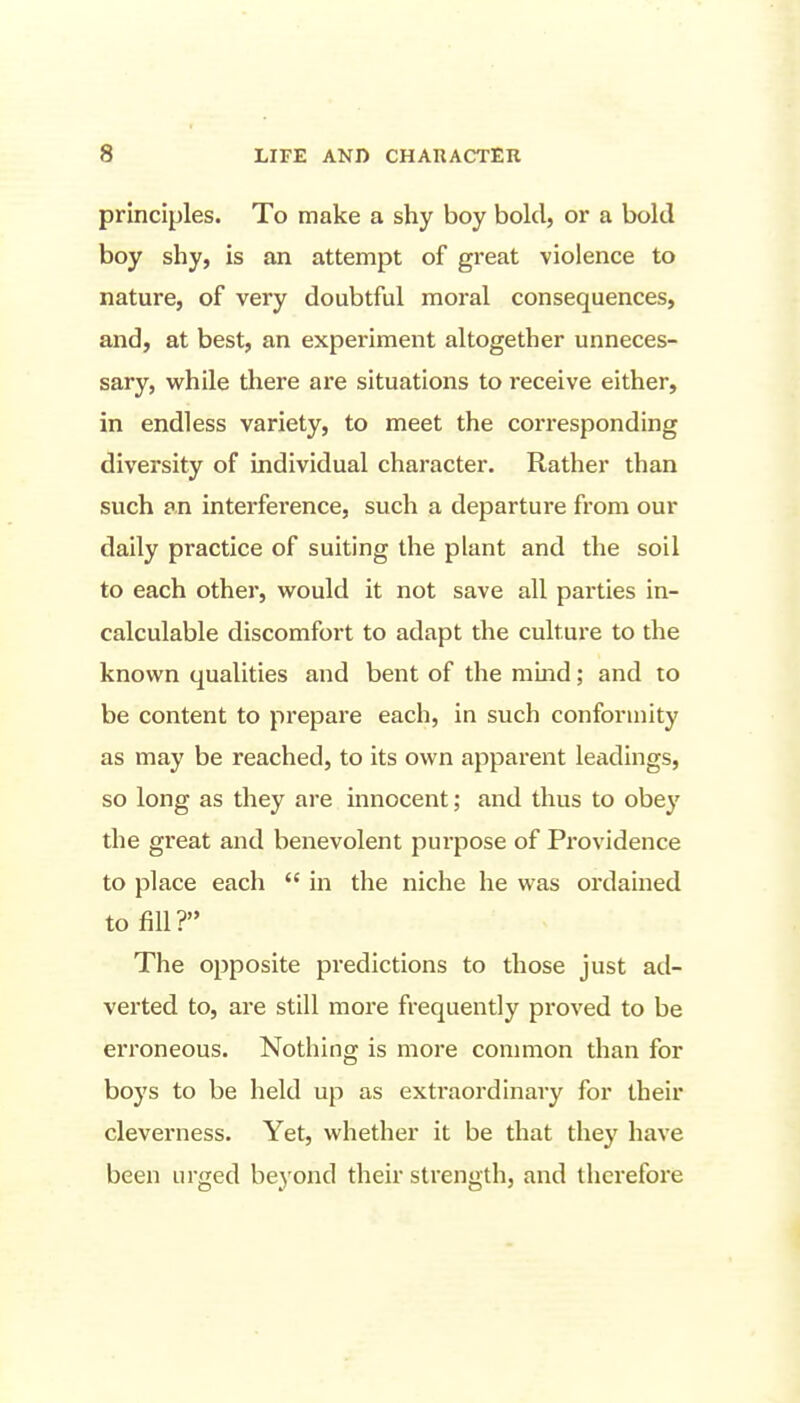 principles. To make a shy boy bold, or a bold boy shy, is an attempt of great violence to nature, of very doubtful moral consequences, and, at best, an experiment altogether unneces- sary, while there are situations to receive either, in endless variety, to meet the corresponding diversity of individual character. Rather than such an interference, such a departure from our daily practice of suiting the plant and the soil to each other, w^ould it not save all parties in- calculable discomfort to adapt the culture to the known qualities and bent of the mmd; and to be content to prepare each, in such conformity as may be reached, to its own apparent leadings, so long as they are innocent; and thus to obey the great and benevolent purpose of Providence to place each  in the niche he was ordained to fill? The opposite predictions to those just ad- verted to, are still more frequently proved to be erroneous. Nothing is more common than for boys to be held up as extraordinary for their cleverness. Yet, whether it be that they have been urged beyond their strength, and therefore