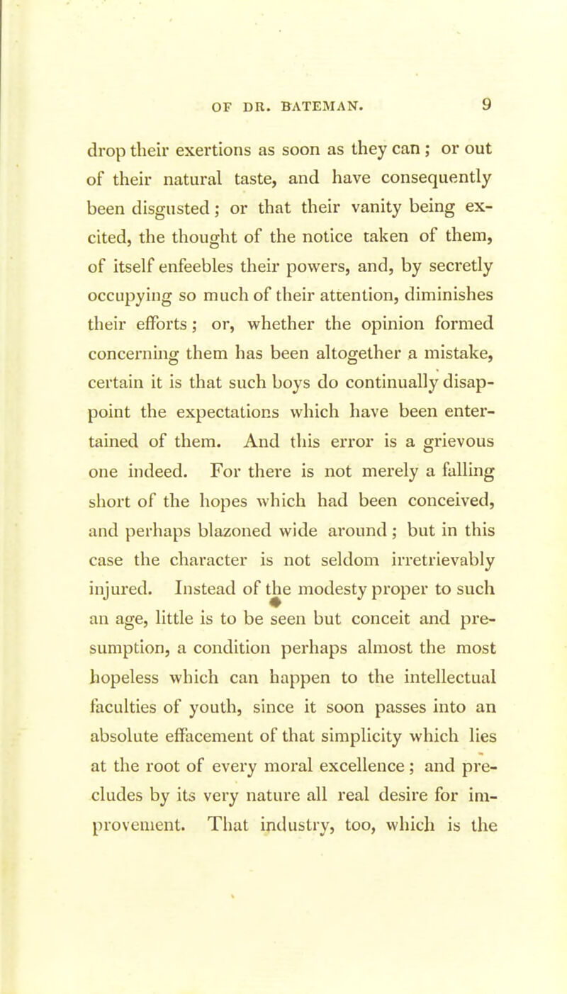 drop tlieir exertions as soon as they can ; or out of their natural taste, and have consequently been disgusted; or that their vanity being ex- cited, the thought of the notice taken of them, of itself enfeebles their powers, and, by secretly occupying so much of their attention, diminishes their efforts; or, whether the opinion formed concei'ning them has been altogether a mistake, certain it is that such boys do continually disap- point the expectations which have been enter- tained of them. And this error is a grievous one indeed. For there is not merely a falling short of the hopes which had been conceived, and perhaps blazoned wide around ; but in this case the character is not seldom irretrievably injured. Instead of the modesty proper to such an age, little is to be seen but conceit and pre- sumption, a condition perhaps almost the most hopeless which can happen to the intellectual faculties of youth, since it soon passes into an absolute effacement of that simplicity which lies at the root of every moral excellence; and pre- cludes by its vei'y nature all real desire for im- provement. That industry, too, which is the