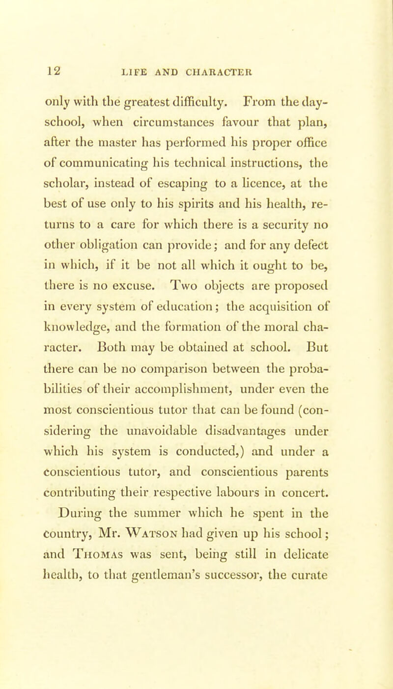 only witli the greatest difficulty. From the day- school, when circumstances favour that plan, after the master has performed his proper office of communicating his technical instructions, the scholar, instead of escaping to a licence, at the best of use only to his spii'its and his health, re- turns to a care for which there is a security no other obligation can provide; and for any defect in which, if it be not all which it ought to be, there is no excuse. Two objects are proposed in every system of education; the acquisition of knowledge, and the formation of the moral cha- racter. Both may be obtained at school. But there can be no comparison between the proba- bilities of their accomplishment, under even the most conscientious tutor that can be found (con- sidering the unavoidable disadvantages under which his system is conducted,) and under a conscientious tutor, and conscientious parents contributing their respective labours in concert. During the summer which he spent in the country, Mr. Watson had given up his school; and Thomas was sent, being still in delicate health, to that gentleman's successor, the curate