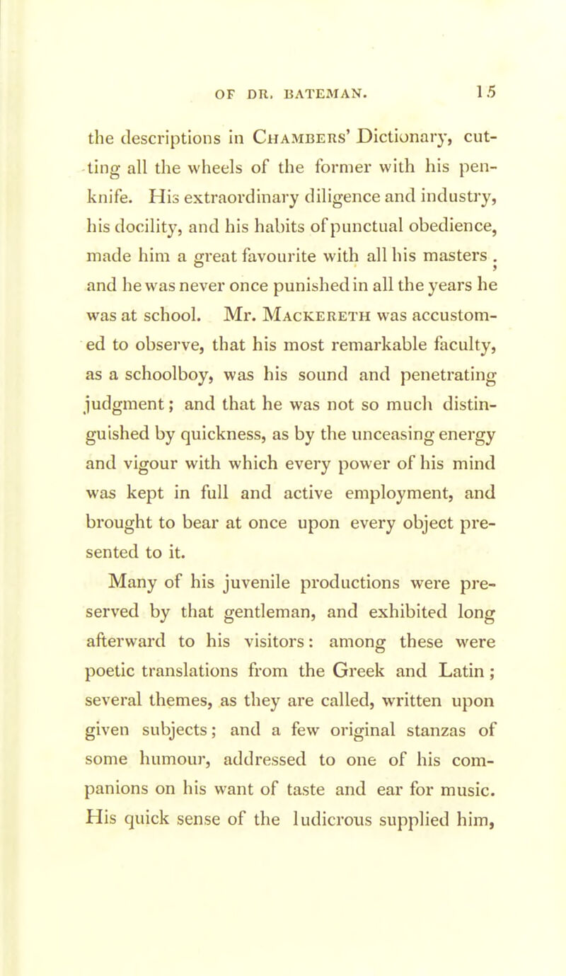 the descriptions in Chambers' Dictionary, cut- ling all the wheels of the former with his pen- knife. His extraordinary diligence and industry, his docility, and his habits of punctual obedience, made him a great favourite with all his masters . and he was never once punished in all the years he was at school. Mr. Mackereth was accustom- ed to observe, that his most remarkable faculty, as a schoolboy, was his sound and penetrating judgment; and that he was not so much distin- guished by quickness, as by the unceasing energy and vigour with which every power of his mind was kept in full and active employment, and brought to bear at once upon every object pre- sented to it. Many of his juvenile productions were pre- served by that gentleman, and exhibited long afterward to his visitors: among these were poetic translations from the Greek and Latin; several themes, as they are called, written upon given subjects; and a few original stanzas of some humour, addressed to one of his com- panions on his want of taste and ear for music. His quick sense of the ludicrous supplied him,