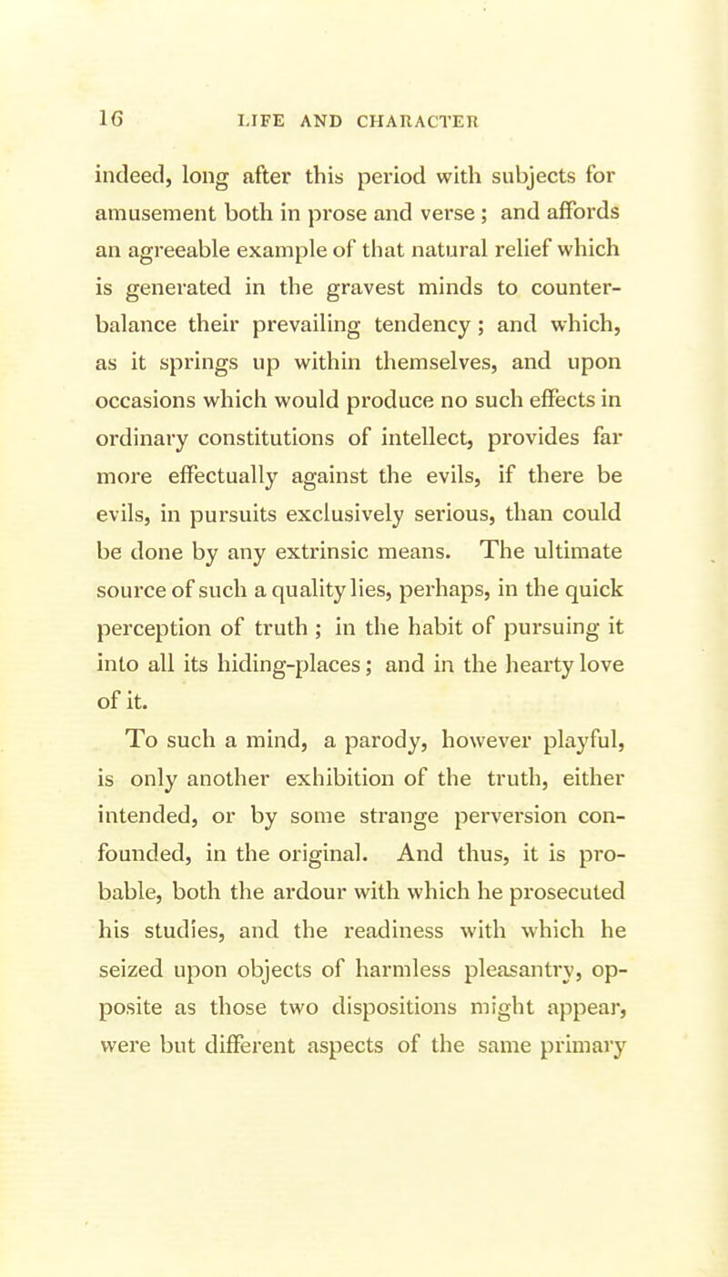 indeed, long after this period with subjects for amusement both in prose and verse ; and affords an agreeable example of that natural relief which is generated in the gravest minds to counter- balance their prevailing tendency; and which, as it springs up within themselves, and upon occasions which would produce no such effects in ordinary constitutions of intellect, provides far more effectually against the evils, if there be evils, in pursuits exclusively serious, than could be done by any extrinsic means. The ultimate source of such a quality lies, perhaps, in the quick perception of truth; in the habit of pursuing it into all its hiding-places; and in the hearty love of it. To such a mind, a parody, however playful, is only another exhibition of the truth, either intended, or by some strange perversion con- founded, in the original. And thus, it is pro- bable, both the ardour with which he prosecuted his studies, and the readiness with which he seized upon objects of harmless pleasantry, op- posite as those two dispositions might appear, were but different aspects of the same primary