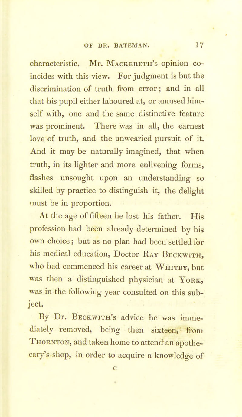 characteristic. Mr. Mackereth's opinion co- incides with this view. For judgment is but the discrimination of truth from error; and in all that his pupil either laboured at, or amused him- self with, one and the same distinctive feature was pi'ominent. There was in all, the earnest love of truth, and the unwearied pursuit of it. And it may be naturally imagined, that when truth, in its lighter and more enlivening forms, flashes unsought upon an understanding so skilled by practice to distinguish it, the delight must be in proportion. At the age of fifteen he lost his father. His profession had been already determined by his own choice; but as no plan had been settled for his medical education. Doctor Ray Beckwith, who had commenced his career at Whitby, but was then a distinguished physician at York, was in the following year consulted on this sub- ject. By Dr. Beckwith's advice he was imme- diately removed, being then sixteen, from Thornton, and taken home to attend an apothe- cary's shop, in order to acquire a knowledge of c