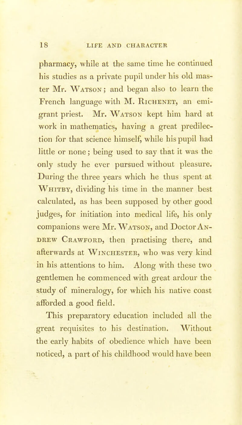 pharmacy, while at the same time he continued his studies as a private pupil under his old mas- ter Mr. Watson ; and began also to learn the Fi-ench language with M. Richenet, an emi- grant priest. Mr. Watson kept him hard at work in mathematics, having a great predilec- tion for that science himself, while his pupil had little or none; being used to say that it was the only study he ever pursued without pleasure. During the three years which he thus spent at Whitby, dividing his time in the manner best calculated, as has been supposed by other good judges, for initiation into medical life, his only companions were Mr. Watson, and Doctor An- drew Crawford, then practising there, and afterwards at Winchester, who was very kind in his attentions to him. Along with these two gentlemen he commenced with great ardour the study of mineralogy, for which his native coast afforded a good field. This preparatory education included all the great requisites to his destination. Without the early habits of obedience which have been noticed, a part of his childhood would have been