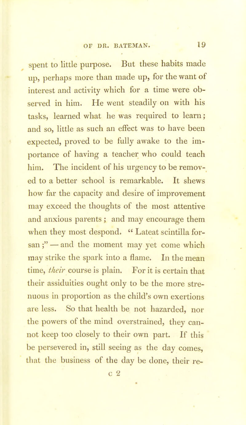 spent to little purpose. But these habits made up, perhaps more than made up, for the want of interest and activity which for a time were ob- served in him. He went steadily on with his tasks, learned what he was required to learn; and so, little as such an effect was to have been expected, proved to be fully awake to the im- portance of having a teacher who could teach him. The incident of his urgency to be remov- ed to a better school is remarkable. It shews how far the capacity and desire of improvement may exceed the thoughts of the most attentive and anxious parents ; and may encourage them when they most despond.  Lateat scintilla for- san ; — and the moment may yet come which may strike the spark into a flame. In the mean time, their course is plain. For it is certain that their assiduities ought only to be the more stre- nuous in proportion as the child's own exertions are less. So that health be not hazarded, nor the powers of the mind overstrained, they can- not keep too closely to their own part. If this be persevered in, still seeing as the day comes, that the business of the day be done, their re-