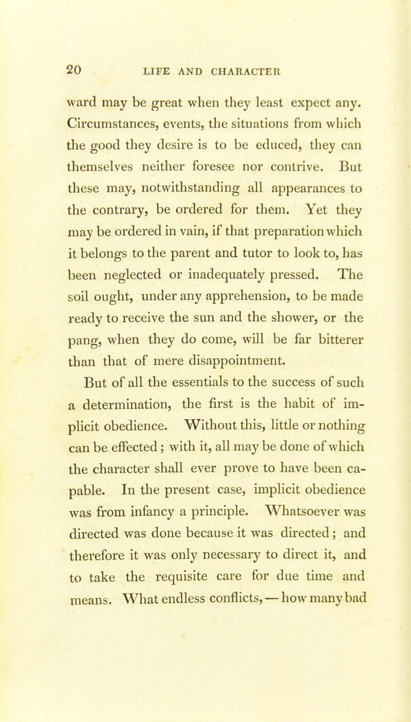 ward may be great when they least expect any. Circumstances, events, the situations from which the good they desire is to be educed, they can themselves neither foresee nor contrive. But these may, notwithstanding all appearances to the contrary, be ordered for them. Yet they may be ordered in vain, if that preparation which it belongs to the parent and tutor to look to, has been neglected or inadequately pressed. The soil ought, under any apprehension, to be made ready to receive the sun and the shower, or the pang, when they do come, will be far bitterer than that of mere disappointment. But of all the essentials to the success of such a determination, the first is the habit of im- plicit obedience. Without this, litde or nothing can be effected; with it, all may be done of which the character shall ever prove to have been ca- pable. In the present case, implicit obedience was from infancy a principle. Whatsoever was directed was done because it was du-ected; and therefore it was only necessary to direct it, and to take the requisite care for due time and means. What endless conflicts, — how many bad