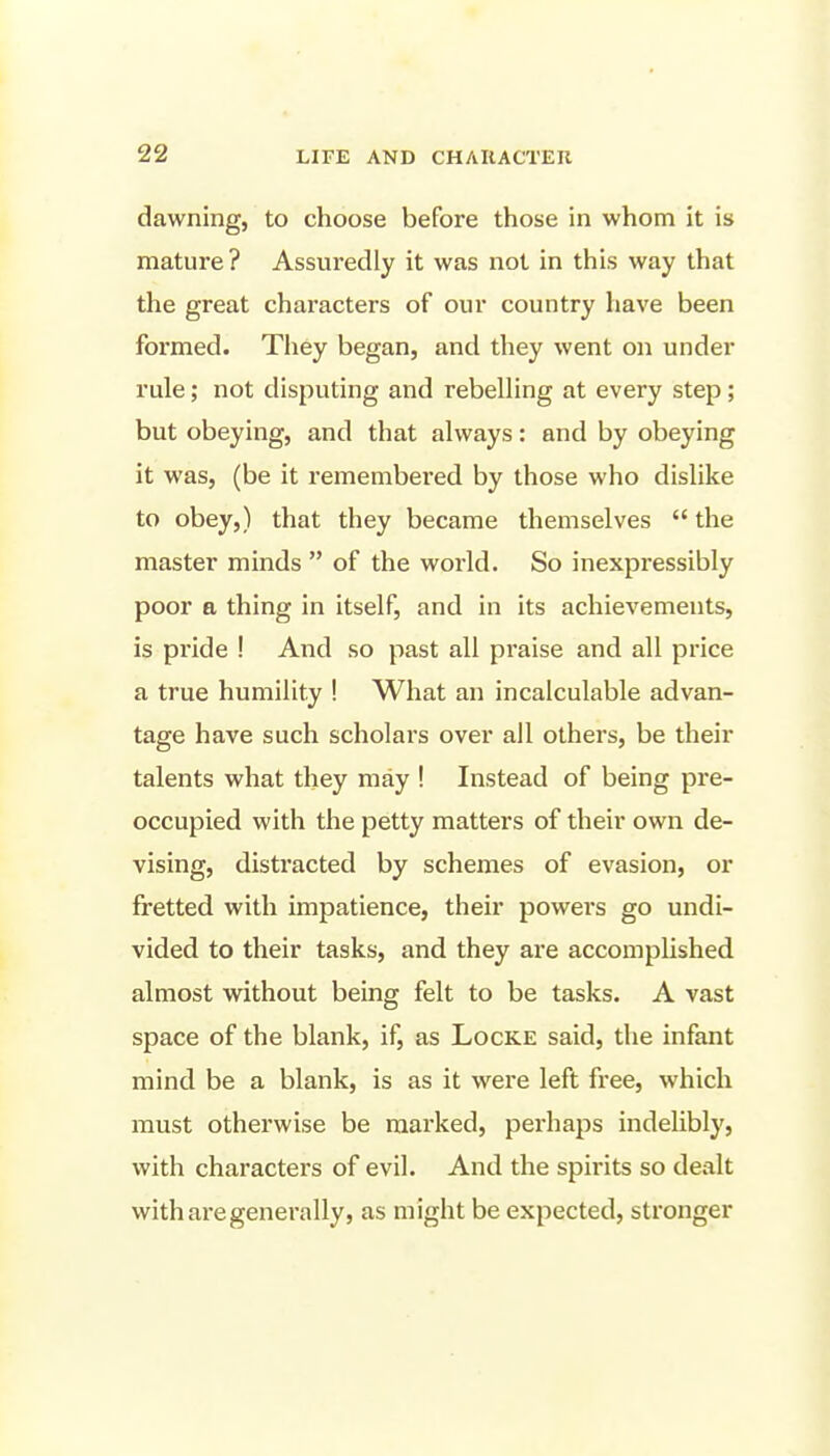 dawning, to choose before those in whom it is mature? Assuredly it was not in this way that the great characters of our country have been formed. They began, and they went on under rule; not disputing and rebeUing at every step; but obeying, and that always: and by obeying it was, (be it remembered by those who dislike to obey,) that they became themselves  the master minds  of the world. So inexpressibly poor a thing in itself, and in its achievements, is pride ! And so past all praise and all price a true humility ! What an incalculable advan- tage have such scholars over all others, be their talents what they may ! Instead of being pre- occupied with the petty matters of their own de- vising, distracted by schemes of evasion, or fretted with impatience, their powers go undi- vided to their tasks, and they are accomplished almost without being felt to be tasks. A vast space of the blank, if, as Locke said, the infant mind be a blank, is as it were left free, which must otherwise be marked, perhaps indelibly, with characters of evil. And the spirits so dealt with are generally, as might be expected, stronger