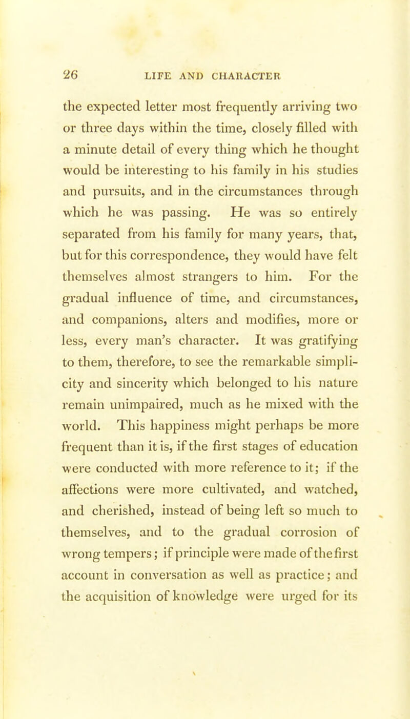 the expected letter most frequently arriving two or three days within the time, closely filled with a minute detail of every thing which he thought would be interesting to his family in his studies and pursuits, and in the circumstances thi'ough which he was passing. He was so entirely separated from his family for many years, that, but for this correspondence, they would have felt themselves almost strangers to him. For the gradual influence of time, and circumstances, and companions, alters and modifies, more or less, every man's character. It was gratifying to them, therefore, to see the remarkable simpli- city and sincerity which belonged to his nature remain unimpaired, much as he mixed with the world. This happiness might perhaps be more frequent than it is, if the first stages of education were conducted with moi'e reference to it; if the affections were more cultivated, and watched, and cherished, instead of being left so much to themselves, and to the gradual corrosion of wrong tempers; if principle were made of the first account in conversation as well as practice; and the acquisition of knowledge were urged for its \