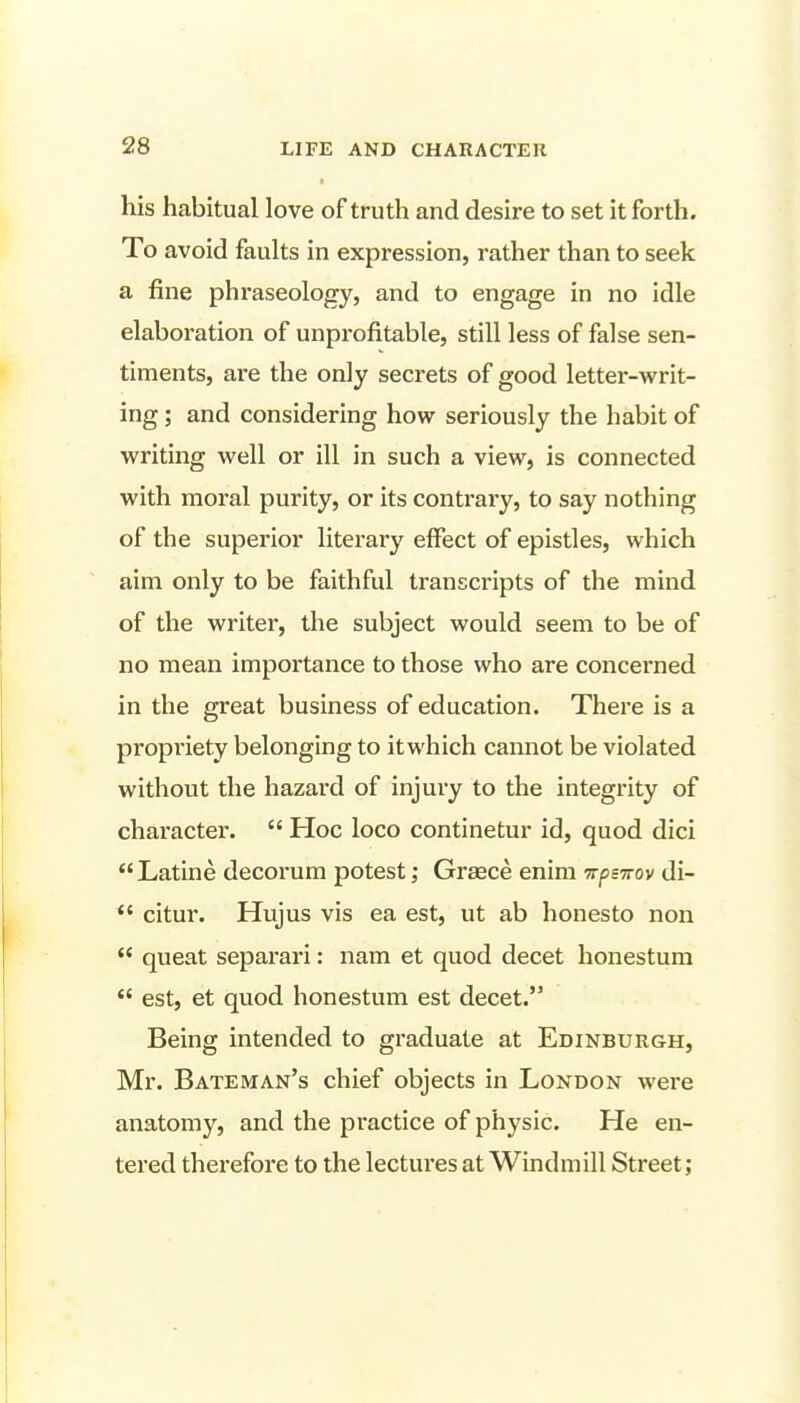 his habitual love of truth and desire to set it forth. To avoid faults in expression, rather than to seek a fine phraseology, and to engage in no idle elaboration of unprofitable, still less of false sen- timents, are the only secrets of good letter-writ- ing ; and considering how seriously the habit of writing well or ill in such a view, is connected with moral purity, or its contrary, to say nothing of the superior literary effect of epistles, which aim only to be faithful transcripts of the mind of the writer, the subject would seem to be of no mean importance to those who are concerned in the great business of education. There is a propriety belonging to itwhich cannot be violated without the hazard of injury to the integrity of character.  Hoc loco continetur id, quod dici Latine decorum potestGraece enim Trpswov di-  citur. Hujus vis ea est, ut ab honesto non  queat separari: nam et quod decet honestura  est, et quod honestum est decet. Being intended to graduate at Edinburgh, Mr. Bateman's chief objects in London were anatomy, and the practice of physic. He en- tered therefore to the lectures at Windmill Street;