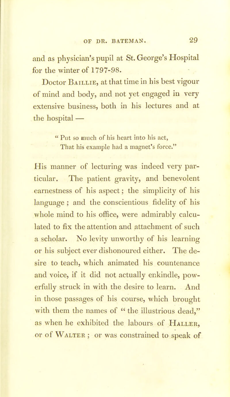 and as physician's pupil at St. George's Hospital for the winter of 1797-98. Doctor Baillie, at that time in his best vigour of mind and body, and not yet engaged in very extensive business, both in his lectures and at the hospital —  Put so much of his heart into his act, That his example had a magnet's force. His manner of lecturing w^as indeed very par- ticular. The patient gravity, and benevolent earnestness of his aspect; the simplicity of his language ; and the conscientious fidelity of his whole mind to his office, were admirably calcu- lated to fix the attention and attachment of such a scholar. No levity unworthy of his learning or his subject ever dishonoured either. The de- sire to teach, which animated his countenance and voice, if it did not actually enkindle, pow- erfully struck in with the desire to learn. And in those passages of his course, which brought with them the names of  the illustrious dead, as when he exhibited the labours of Haller, or of Walter ; or was constrained to speak of