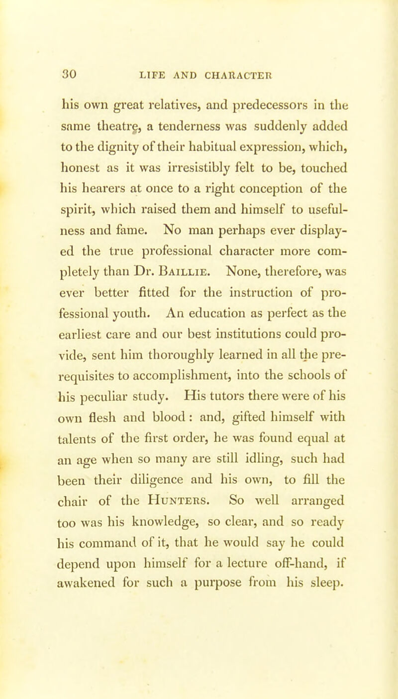 his own great relatives, and predecessors in the same theatre, a tenderness was suddenly added to the dignity of their habitual expression, which, honest as it was irresistibly felt to be, touched his hearers at once to a right conception of the spirit, which raised them and himself to useful- ness and fame. No man perhaps ever display- ed the true professional character more com- pletely than Dr. Baillie. None, therefore, was ever better fitted for the instruction of pro- fessional youth. An education as perfect as the earliest care and our best institutions could pro- vide, sent him thoroughly learned in all the pre- requisites to accomplishment, into the schools of his peculiar study. His tutors there were of his own flesh and blood: and, gifted himself with talents of the first order, he was found equal at an age when so many are still idling, such had been their diligence and his own, to fill the chair of the Hunters. So well arranged too was his knowledge, so clear, and so ready his command of it, that he would say he could depend upon himself for a lecture off-hand, if awakened for such a purpose from his sleep.