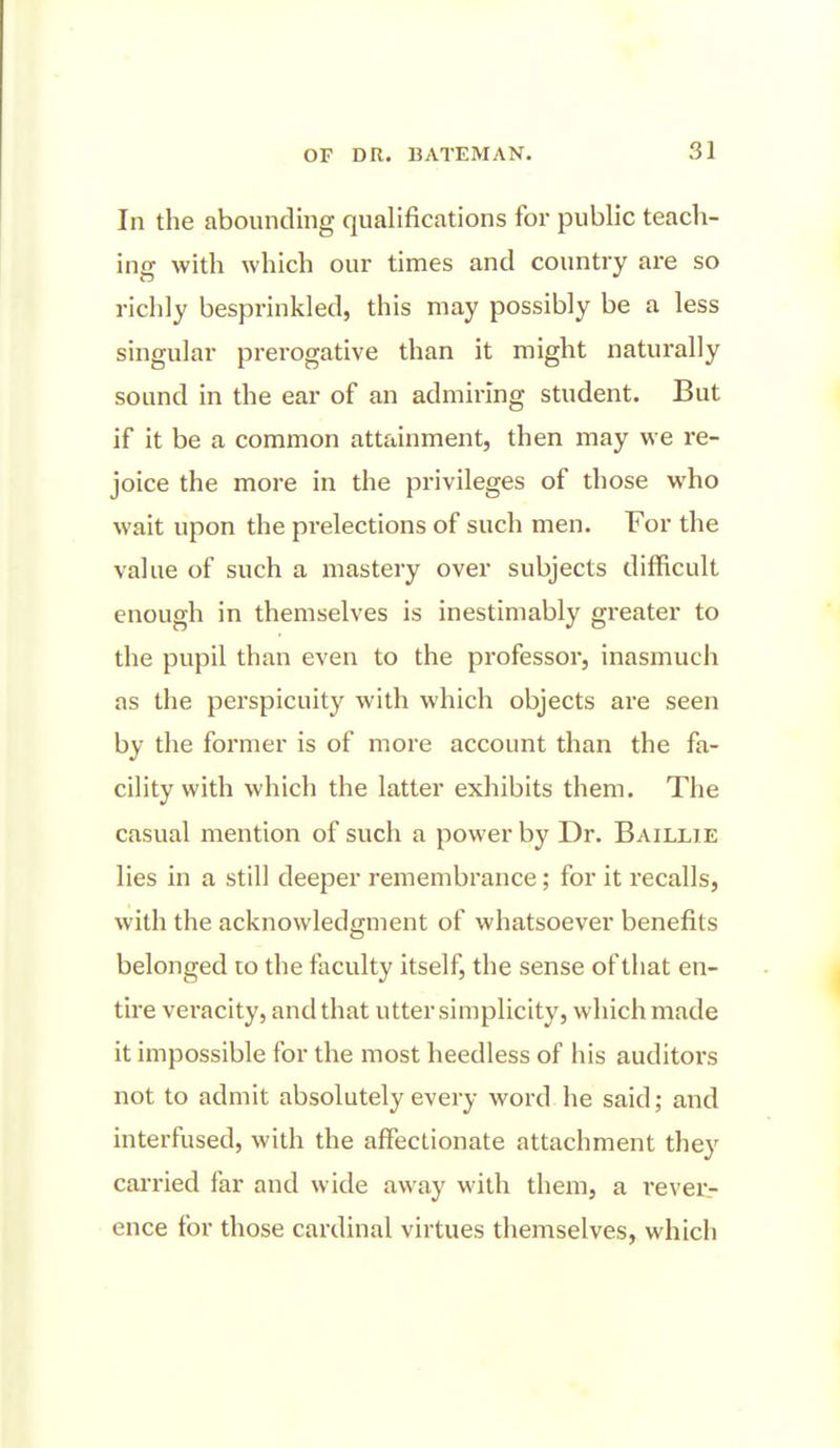 In the abounding qualifications for public teach- ing with which our times and country are so richly besprinkled, this may possibly be a less singular prerogative than it might naturally sound in the ear of an admiring student. But if it be a common attainment, then may we re- joice the more in the privileges of those who wait upon the prelections of such men. For the value of such a mastery over subjects difficult enough in themselves is inestimably greater to the pupil than even to the professor, inasmuch as the perspicuity with which objects are seen by the former is of more account than the fa- cility with which the latter exhibits them. The casual mention of such a power by Dr. Baillie lies in a still deeper remembrance; for it recalls, with the acknowledgment of whatsoever benefits belonged lo the faculty itself, the sense of that en- tire vei-acity, and that utter simplicity, which made it impossible for the most heedless of his auditoi's not to admit absolutely every word he said; and interfused, with the affectionate attachment they carried far and wide away with them, a rever- ence for those cardinal virtues themselves, which